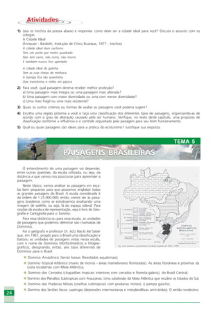 2424
O entendimento de uma paisagem vai depender,
entre outras questões, da escala utilizada, ou seja, da
distância a que vamos nos posicionar para apreender a
paisagem.
Neste tópico, vamos analisar as paisagens em esca-
las bem pequenas para que possamos englobar todas
as grandes paisagens do Brasil. A escala considerada é
da ordem de 1:25.000.000; então, vamos ver as paisa-
gens brasileiras como se estivéssemos analisando uma
imagem de satélite, ou seja, lá do espaço sideral. Para
noções de escala e de representação, veja o livro de Geo-
grafia e Cartografia para o Turismo.
Para essa distância ou para essa escala, as unidades
de paisagens que podemos delimitar são chamadas de
Domínios.
Foi o geógrafo e professor Dr. Aziz Nacib Ab’Saber
que, em 1967, propôs para o Brasil uma classificação e
batizou as unidades de paisagens vistas nessa escala,
com o nome de Domínios Morfoclimáticos e Fitogeo-
gráficos, designando, então, seis tipos diferentes de
Domínios para o Brasil:
Domínio Amazônico (terras baixas florestadas equatoriais);
Domínio Tropical Atlântico (mares de morros - áreas mamelonares florestadas). As áreas litorâneas e próximas da
costa recobertas com Mata Atlântica;
Domínio dos Cerrados (chapadões tropicais interiores com cerrados e floresta-galeria), do Brasil Central;
Domínio dos Planaltos Subtropicais com Araucárias. Uma subdivisão da Mata Atlântica que recobre os Estados do Sul;
Domínio das Pradarias Mistas (coxilhas subtropicais com pradarias mistas); o pampa gaúcho;
Domínio dos Sertões Secos: caatingas (depressões intermontanas e interplanálticas semi-áridas); O sertão nordestino.
AtividadesAtividades
1) Leia os trechos da poesia abaixo e responda: como deve ser a cidade ideal para você? Discuta o assunto com os
colegas.
A Cidade Ideal
(Enriquez - Bardotti, tradução de Chico Buarque, 1977 - trechos)
A cidade ideal dum cachorro
Tem um poste por metro quadrado
Não tem carro, não corro, não morro
E também nunca fico apertado
A cidade ideal da galinha
Tem as ruas cheias de minhoca
A barriga fica tão quentinha
Que transforma o milho em pipoca
2) Para você, qual paisagem deveria receber melhor proteção?
a) Uma paisagem mais íntegra ou uma paisagem mais alterada?
b) Uma paisagem com maior diversidade ou uma com menor diversidade?
c) Uma mais frágil ou uma mais resistente?
3) Quais os outros critérios ou formas de avaliar as paisagens você poderia sugerir?
4) Escolha uma região próxima a você e faça uma classificação dos diferentes tipos de paisagens, organizando-as de
acordo com o grau de alteração causado pelo ser humano. Verifique, no texto deste capítulo, uma proposta de
classificação conforme a influência e o controle requisitado pela paisagem para seu bom funcionamento.
5) Qual ou quais paisagens são ideais para a prática do ecoturismo? Justifique sua resposta.
PAISAGENS BRASILEIRAS
TEMA 5
PAISAGENS BRASILEIRAS
Ecoturismo_Sil.P65 26/3/2007, 13:4924
 