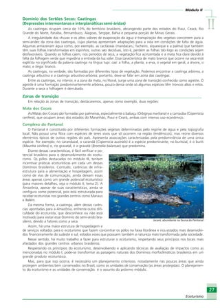 IIIIIIIIII
27
Ecoturismo
Módulo II
27
Ecoturismo
Domínio dos Sertões Secos: Caatingas
(Depressões intermontanas e interplanálticas semi-áridas)
As caatingas ocupam cerca de 10% do território brasileiro, abrangendo parte dos estados do Piauí, Ceará, Rio
Grande do Norte, Paraíba, Pernambuco, Alagoas, Sergipe, Bahia e pequena porção de Minas Gerais.
A irregularidade das chuvas e os altos valores de evaporação da água e transpiração dos vegetais concorrem para a
semi-aridez da zona das caatingas, cujas plantas apresentam adaptações para a vida em condições de falta de água.
Algumas armazenam água como, por exemplo, as cactáceas (mandacaru, facheiro, xiquexique e a palma) que também
têm suas folhas transformadas em espinhos; outras são decíduas, isto é, perdem as folhas tão logo as condições sejam
desfavoráveis. Quando as folhas caem, nos períodos de seca, a vegetação fica acinzentada e a mata fica clara devido à
falta da folhagem verde que impediria a entrada da luz solar. Essa característica de mato branco que ocorre na seca está
explícita no significado da palavra caatinga na língua tupi: caá: a folha, a planta, a erva, o vegetal em geral, a árvore, o
mato; e tinga: branco.
As caatingas, na verdade, são formadas por diferentes tipos de vegetação. Podemos encontrar a caatinga arbórea, a
caatinga arbustiva e a caatinga arbustivo-arbórea; portanto, deve-se falar em zona das caatingas.
Entre as caatingas, no interior, e a zona da mata, no litoral, surge uma zona de transição conhecida como agreste. O
agreste é uma formação predominantemente arbórea, pouco densa onde só algumas espécies têm troncos altos e retos.
Durante a seca a folhagem é derrubada.
Zonas de transição ______________________________________________________________________
Em relação às zonas de transição, destacaremos, apenas como exemplo, duas regiões:
Mata dos Cocais
As Matas dos Cocais são formadas por palmeiras, especialmente o babaçu (Orbignya martiana) e a carnaúba (Copernicia
cerifera), que ocupam áreas dos estados do Maranhão, Piauí e Ceará, ambas com intenso uso econômico.
Complexo do Pantanal
O Pantanal é constituído por diferentes formações vegetais determinadas pelo regime de água e pela topografia
local. Não possui uma flora com espécies de seres vivos que só ocorrem na região (endêmicos), mas reúne diversos
elementos típicos de outras regiões do país. Apresenta associações caracterizadas pela predominância de uma única
espécie. Por exemplo: no carandazal, o carandá (Copernicia australis) é a espécie predominante; no buritizal, é o buriti
(Mauritia vinifera) e, no gravatal, é o gravatá (Bromelia balansae) que predomina.
Diante dessas características, é fácil verificar o po-
tencial brasileiro para o desenvolvimento do ecotu-
rismo. Os pólos destacados no módulo III, tentam
incentivar práticas ecoturísticas em cada um desses
Domínios brasileiros. Contudo, carências de infra-
estrutura para a alimentação e hospedagem, assim
como de vias de comunicação, ainda deixam essas
áreas apenas como um grande potencial ecoturístico
(para maiores detalhes, veja o módulo II, tema 2). A
Amazônia, apesar de suas características, ainda se
configura como potencial, pois está estruturada para
receber ecoturistas nos grandes centros como Manaus
e Belém.
Da mesma forma, a caatinga, além dessas carên-
cias apontadas para a Amazônia, enfrenta outra difi-
culdade do ecoturista, que desconhece ou não está
motivado para visitar esse Domínio do semi-árido bra-
sileiro, devido a fatores como a seca.
Assim, há uma maior estrutura de hospedagem e
de serviços voltados para o ecoturismo que fazem concentrar os pólos na faixa litorânea e nos estados mais desenvolvi-
dos financeiramente do sudeste e sul, estados esses que possuem também a natureza mais transformada pela sociedade.
Nesse sentido, há muito trabalho a fazer para estruturar o ecoturismo, respeitando seus princípios nos locais mais
afastados dos grandes centros urbanos brasileiros.
Respeitando os princípios do ecoturismo, desenvolvendo e aplicando técnicas de avaliação de impactos como as
mencionadas no módulo I, pode-se transformar as paisagens naturais dos Domínios morfoclimáticos brasileiros em um
grande produto ecoturístico.
Mas, para que isso ocorra, é necessário um planejamento criterioso, notadamente nas poucas áreas que ainda
protegem ambientes bem conservados no Brasil, como as unidades de conservação (as áreas protegidas). O planejamen-
to do ecoturismo e as unidades de conservação é o assunto do próximo módulo.
Crédito:DéboraMenezes
Jacaré, abundante na fauna do Pantanal
Ecoturismo_Sil.P65 26/3/2007, 13:4927
 