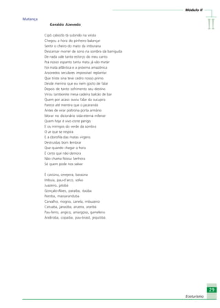 IIIIIIIIII
29
Ecoturismo
Módulo II
29
Ecoturismo
Matança
Geraldo Azevedo
Cipó caboclo tá subindo na virola
Chegou a hora do pinheiro balançar
Sentir o cheiro do mato da imburana
Descansar morrer de sono na sombra da barriguda
De nada vale tanto esforço do meu canto
Pra nosso espanto tanta mata já vão matar
Foi mata atlântica e a próxima amazônica
Arvoredos seculares impossível replantar
Que triste sina teve cedro nosso primo
Desde menino que eu nem gosto de falar
Depois de tanto sofrimento seu destino
Virou tamborete mesa cadeira balcão de bar
Quem por acaso ouviu falar da sucupira
Parece até mentira que o jacarandá
Antes de virar poltrona porta armário
Morar no dicionário vida-eterna milenar
Quem hoje é vivo corre perigo
E os inimigos do verde da sombra
O ar que se respira
E a clorofila das matas virgens
Destruídas bom lembrar
Que quando chegar a hora
É certo que não demora
Não chama Nossa Senhora
Só quem pode nos salvar
É caviúna, cerejeira, baraúna
Imbuia, pau-d’arco, solva
Juazeiro, jatobá
Gonçalo-Alves, paraíba, itaúba
Peroba, massaranduba
Carvalho, mogno, canela, imbuzeiro
Catuaba, janaúba, arueira, araribá
Pau-ferro, angico, amargoso, gameleira
Andiroba, copaíba, pau-brasil, jequitibá.
Ecoturismo_Sil.P65 26/3/2007, 13:4929
 
