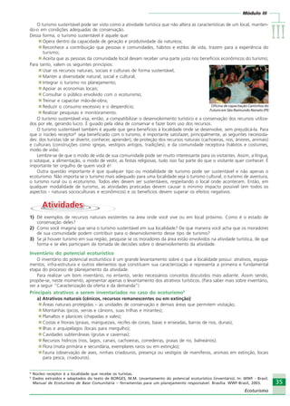 Módulo III
IIIIIIIIIIIIIII
35
Ecoturismo
35
Ecoturismo
O turismo sustentável pode ser visto como a atividade turística que não altera as características de um local, manten-
do-o em condições adequadas de conservação.
Dessa forma, o turismo sustentável é aquele que:
Opera dentro da capacidade de geração e produtividade da natureza;
Reconhece a contribuição que pessoas e comunidades, hábitos e estilos de vida, trazem para a experiência do
turismo;
Aceita que as pessoas da comunidade local devam receber uma parte justa nos benefícios econômicos do turismo;
Para tanto, valem os seguintes princípios:
Usar os recursos naturais, sociais e culturais de forma sustentável;
Manter a diversidade natural, social e cultural;
Integrar o turismo no planejamento;
Apoiar as economias locais;
Consultar o público envolvido com o ecoturismo;
Treinar e capacitar mão-de-obra;
Reduzir o consumo excessivo e o desperdício;
Realizar pesquisas e monitoramento.
O turismo sustentável visa, então, a compatibilizar o desenvolvimento turístico e a conservação dos recursos utiliza-
dos por ele, gerando lucro. É guiado pela idéia de conservar e fazer bom uso dos recursos.
O turismo sustentável também é aquele que gera benefícios à localidade onde se desenvolve, sem prejudicá-la. Para
que o núcleo receptor8
seja beneficiado com o turismo, é importante satisfazer, principalmente, as seguintes necessida-
des: dos turistas (de se divertir, conhecer, aprender); de proteção dos recursos naturais (cachoeiras, rios, árvores, animais)
e culturais (construções como igrejas, vestígios antigos, tradições); e da comunidade receptora (hábitos e costumes,
modo de vida).
Lembre-se de que o modo de vida de sua comunidade pode ser muito interessante para os visitantes. Assim, a língua,
o sotaque, a alimentação, o modo de vestir, as festas religiosas, tudo isso faz parte do que o visitante quer conhecer. É
importante ter orgulho de quem você é!
Outra questão importante é que qualquer tipo ou modalidade de turismo pode ser sustentável e não apenas o
ecoturismo. Não importa se o turismo mais adequado para uma localidade seja o turismo cultural, o turismo de aventura,
o turismo rural ou o ecoturismo. Todos eles devem ser sustentáveis, respeitando o local onde acontecem. Então, em
qualquer modalidade de turismo, as atividades praticadas devem causar o mínimo impacto possível (em todos os
aspectos - naturais socioculturais e econômicos) e os benefícios devem superar os efeitos negativos.
AtividadesAtividades
1) Dê exemplos de recursos naturais existentes na área onde você vive ou em local próximo. Como é o estado de
conservação deles?
2) Como você imagina que seria o turismo sustentável em sua localidade? De que maneira você acha que os moradores
de sua comunidade podem contribuir para o desenvolvimento desse tipo de turismo?
3) Se já houver turismo em sua região, pesquise se os moradores da área estão envolvidos na atividade turística, de que
forma e se eles participam da tomada de decisões sobre o desenvolvimento da atividade.
Inventário do potencial ecoturístico
O inventário do potencial ecoturístico é um grande levantamento sobre o que a localidade possui: atrativos, equipa-
mentos, infra-estrutura e outros elementos que constituem sua caracterização e representa a primeira e fundamental
etapa do processo de planejamento da atividade.
Para realizar um bom inventário, no entanto, serão necessários conceitos discutidos mais adiante. Assim sendo,
propõe-se, neste momento, apresentar apenas o levantamento dos atrativos turísticos. (Para saber mais sobre inventário,
ver a seguir “Caracterização da oferta e da demanda”)
Principais atrativos a serem inventariados no caso do ecoturismo9
a) Atrativos naturais (cênicos, recursos remanescentes ou em extinção):
Áreas naturais protegidas – as unidades de conservação e demais áreas que permitem visitação;
Montanhas (picos, serras e cânions, suas trilhas e mirantes);
Planaltos e planícies (chapadas e vales);
Costas e litorais (praias, manguezais, recifes de corais, baias e enseadas, barras de rios, dunas);
Ilhas e arquipélagos (locais para mergulho);
Cavidades subterrâneas (grutas e cavernas);
Recursos hídricos (rios, lagos, canais, cachoeiras, corredeiras, praias de rio, balneários);
Flora (mata primária e secundária, exemplares raros ou em extinção);
Fauna (observação de aves, ninhais criadouros, presença ou vestígios de mamíferos, animais em extinção, locais
para pesca, criadouros).
Crédito:AVT
Oficina de capacitação Caminhos do
Futuro em São Raimundo Nonato (PI)
8
Núcleo receptor é a localidade que recebe os turistas.
9
Dados extraídos e adaptados do texto de BORGES, M.M. Levantamento do potencial ecoturístico (inventário). In: WWF - Brasil.
Manual de Ecoturismo de Base Comunitária – ferramentas para um planejamento responsável. Brasília: WWF-Brasil, 2003.
Ecoturismo_Sil.P65 26/3/2007, 13:4935
 