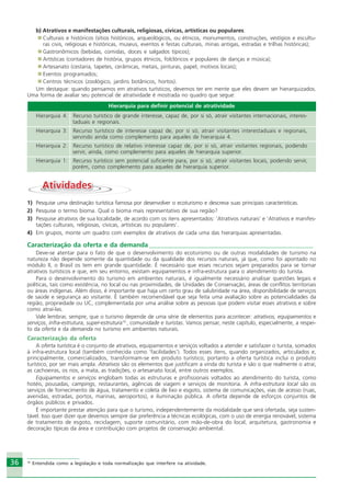 3636
b) Atrativos e manifestações culturais, religiosas, cívicas, artísticas ou populares:
Culturais e históricos (sítios históricos, arqueológicos, ou étnicos, monumentos, construções, vestígios e escultu-
ras civis, religiosas e históricas, museus, eventos e festas culturais, minas antigas, estradas e trilhas históricas);
Gastronômicos (bebidas, comidas, doces e salgados típicos);
Artísticas (contadores de história, grupos étnicos, folclóricos e populares de danças e música);
Artesanato (cestaria, tapetes, cerâmicas, metais, pinturas, papel, motivos locais);
Eventos programados;
Centros técnicos (zoológico, jardins botânicos, hortos).
Um destaque: quando pensamos em atrativos turísticos, devemos ter em mente que eles devem ser hierarquizados.
Uma forma de avaliar seu potencial de atratividade é mostrada no quadro que segue:
Hierarquia para definir potencial de atratividade
Hierarquia 4: Recurso turístico de grande interesse, capaz de, por si só, atrair visitantes internacionais, interes-
taduais e regionais.
Hierarquia 3: Recurso turístico de interesse capaz de, por si só, atrair visitantes interestaduais e regionais,
servindo ainda como complemento para aqueles de hierarquia 4.
Hierarquia 2: Recurso turístico de relativo interesse capaz de, por si só, atrair visitantes regionais, podendo
servir, ainda, como complemento para aqueles de hierarquia superior.
Hierarquia 1: Recurso turístico sem potencial suficiente para, por si só, atrair visitantes locais, podendo servir,
porém, como complemento para aqueles de hierarquia superior.
AtividadesAtividades
1) Pesquise uma destinação turística famosa por desenvolver o ecoturismo e descreva suas principais características.
2) Pesquise o termo bioma. Qual o bioma mais representativo de sua região?
3) Pesquise atrativos de sua localidade, de acordo com os itens apresentados: ‘Atrativos naturais’ e ‘Atrativos e manifes-
tações culturais, religiosas, cívicas, artísticas ou populares’.
4) Em grupos, monte um quadro com exemplos de atrativos de cada uma das hierarquias apresentadas.
Caracterização da oferta e da demanda ___________________________________________________
Deve-se atentar para o fato de que o desenvolvimento do ecoturismo ou de outras modalidades de turismo na
natureza não depende somente da quantidade ou da qualidade dos recursos naturais, já que, como foi apontado no
módulo II, o Brasil os tem em grande quantidade. É necessário que esses recursos sejam preparados para se tornar
atrativos turísticos e que, em seu entorno, existam equipamentos e infra-estrutura para o atendimento do turista.
Para o desenvolvimento do turismo em ambientes naturais, é igualmente necessário analisar questões legais e
políticas, tais como existência, no local ou nas proximidades, de Unidades de Conservação, áreas de conflitos territoriais
ou áreas indígenas. Além disso, é importante que haja um certo grau de salubridade na área, disponibilidade de serviços
de saúde e segurança ao visitante. É também recomendável que seja feita uma avaliação sobre as potencialidades da
região, propriedade ou UC, complementada por uma análise sobre as pessoas que podem visitar esses atrativos e sobre
como atraí-las.
Vale lembrar, sempre, que o turismo depende de uma série de elementos para acontecer: atrativos, equipamentos e
serviços, infra-estrutura, super-estrutura10
, comunidade e turistas. Vamos pensar, neste capítulo, especialmente, a respei-
to da oferta e da demanda no turismo em ambientes naturais.
Caracterização da oferta
A oferta turística é o conjunto de atrativos, equipamentos e serviços voltados a atender e satisfazer o turista, somados
à infra-estrutura local (também conhecida como ‘facilidades’). Todos esses itens, quando organizados, articulados e,
principalmente, comercializados, transformam-se em produto turístico; portanto a oferta turística inclui o produto
turístico, por ser mais ampla. Atrativos são os elementos que justificam a vinda do turista e são o que realmente o atrai;
as cachoeiras, os rios, a mata, as tradições, o artesanato local, entre outros exemplos.
Equipamentos e serviços englobam todas as estruturas e profissionais voltados ao atendimento do turista, como
hotéis, pousadas, campings, restaurantes, agências de viagem e serviços de monitoria. A infra-estrutura local são os
serviços de fornecimento de água, tratamento e coleta de lixo e esgoto, sistema de comunicações, vias de acesso (ruas,
avenidas, estradas, portos, marinas, aeroportos), e iluminação pública. A oferta depende de esforços conjuntos de
órgãos públicos e privados.
É importante prestar atenção para que o turismo, independentemente da modalidade que será ofertada, seja susten-
tável. Isso quer dizer que devemos sempre dar preferência a técnicas ecológicas, com o uso de energia renovável, sistema
de tratamento de esgoto, reciclagem, suporte comunitário, com mão-de-obra do local, arquitetura, gastronomia e
decoração típicas da área e contribuição com projetos de conservação ambiental.
10
Entendida como a legislação e toda normalização que interfere na atividade.
Ecoturismo_Sil.P65 26/3/2007, 13:4936
 