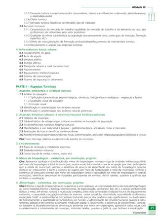 Módulo III
IIIIIIIIIIIIIII
39
Ecoturismo
39
Ecoturismo
3.3.5 Demanda turística (comportamento dos consumidores, fatores que influenciam a demanda, elasticidade-preço
e elasticidade-renda)
3.3.6 Oferta turística
3.3.7 Mercado turístico (equilíbrio do mercado, tipo de mercado)
3.4 Recursos humanos
3.4.1 Características do mercado de trabalho (qualidade do mercado de trabalho e da demanda, ou seja, que
profissionais são absorvidos pelo setor produtivo)
3.4.2 Qualidade da oferta (característica da população economicamente ativa, como grau de instrução, formação
específica, etc.).
3.4.3 Oferta de instruções/ações de formação profissional/aperfeiçoamento da mão-de-obra turística
3.4.4 Recrutamento e seleção nas empresas turísticas
4. Infra-estrutura básica urbana
4.1 Abastecimento de água
4.2 Rede de esgoto
4.3 Limpeza pública
4.4 Energia elétrica
4.5 Transporte urbano e rural (incluindo táxi)
4.6 Abastecimento
4.7 Equipamento médico-hospitalar
4.8 Sistema de comunicação
4.9 Sistema de segurança e salvamento
PARTE II - Aspectos Turísticos
1. Aspectos ambientais e atrativos naturais
1.1 Análise da paisagem
1.1.1 Tipificação (características geomorfológicas, climáticas, hidrográficas e ecológicas - vegetação e fauna)
1.1.2 Qualidade visual da paisagem
1.1.3 Intrusão visual
1.2 Identificação e caracterização dos atrativos naturais
1.3 Identificação e caracterização dos atrativos naturais potenciais
2. Aspectos histórico-culturais e atrativos/recursos histórico-culturais
2.1 Histórico do município
2.2 Folclore/hábitos de vida/principais culturas envolvidas na formação da população
2.3 Atrativos/recursos turísticos histórico-culturais
2.4 Manifestações e uso tradicional e popular - gastronomia típica, artesanato, feiras e mercados.
2.5 Realizações técnicas e científicas contemporâneas
2.6 Acontecimentos programados (incluindo festas, comemorações, atividades religiosas,populares,folclóricas e cívicas)
Obs: Caso não haja, elaborar o calendário de eventos do município.
3. Entretenimento
3.1 Áreas de recreação e instalações esportivas
3.2 Estabelecimentos noturnos
3.3 Outros (escola de samba, cinema, teatro etc)
4. Meios de hospedagem - existentes, em construção, projetos
Obs: Apresentar tipologia e classificação dos meios de hospedagem, número e tipo de unidades habitacionais (UHs)
(por meio de hospedagem e total do município); receita anual, diária média e taxa de ocupação (por meio de hospeda-
gem e média do município); verificar a existência de serviços de alimentação nos meios de hospedagem (levantar
número de restaurantes e bares e número de lugares por meio de hospedagem e total do município); verificar a
existência de áreas para eventos nos meios de hospedagem (área e capacidade por meio de hospedagem e total do
município); identificar percentual de hóspedes participantes de eventos; incluir tabelas, quadros e gráficos que
facilitem a visualização.
5. Alimentação - existentes, em construção, projetos
Obs: Informar o tipo de empreendimento (se pertence a uma cadeia ou se está instalado dentro do meio de hospedagem
ou outro estabelecimento); a tipologia (convencional, de especialidade, lanchonete, bar, etc.); o serviço predominante
(balcão, à mesa, self service, rodízio); a localização completa; a descrição sumária das condições físicas e dos equipamentos
existentes; a capacidade e ocupação (número de assentos - mesa ou balcão, rotatividade, sazonalidade da demanda,
capacidade total); a predominância do cardápio (incluindo preços dos produtos mais significativos); os dias/horários
de funcionamento; a quantidade de funcionários por função; a administração de recursos humanos quanto a recru-
tamento, seleção e treinamento; o consumo médio per capita; o faturamento; a existência de concorrentes. Conside-
rar também os estabelecimentos de alimentação existentes nos meios de hospedagem; apresentar dados sobre cada
estabelecimento e totais/médias do município, incluindo tabelas, quadros e gráficos, que facilitem a visualização.
Ecoturismo_Sil.P65 26/3/2007, 13:4939
 