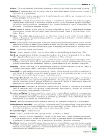 Módulo III
IIIIIIIIIIIIIII
41
Ecoturismo
41
Ecoturismo
Atrativo - É o recurso trabalhado, que motiva o deslocamento temporário dos turistas. Pode ser natural ou cultural.
Balonismo - É um esporte aéreo praticado com um balão de ar quente. Possui adeptos em todo o mundo. No Brasil, o
esporte vem se tornando popular.
Basalto - Rocha cinza-escura ou preta, proveniente da transformação das lavas vulcânicas que extravasaram em certos
períodos geológicos da história da Terra.
Biodiversidade - Variedade de vida existente em um local; “a variabilidade de organismos vivos de todas as origens,
compreendendo, dentre outros, os ecossistemas terrestres, marinhos e outros ecossistemas aquáticos e os comple-
xos ecológicos de que fazem parte; compreendendo ainda a diversidade dentro de espécies, entre espécies e de
ecossistemas” (Convenção de Diversidade Biológica).
Bioma - Unidade de paisagem terrestre em escala planetária, caracterizada por grandes formações vegetais e grandes
zonas climáticas; exemplos: Floresta Tropical, Savana, Floresta Temperada, Floresta de Coníferas (Taiga), Tundra,
Estepe e Deserto.
Biomassa - Peso total de todos os seres vivos em um determinado ambiente ou uma amostra. O termo também é
utilizado na descrição de materiais orgânicos que podem ser empregados como combustível – material vegetal seco,
lenha, resíduos orgânicos etc.
Biosfera - Parte do planeta onde se encontram os seres vivos; vai desde elevações de aproximadamente 10.000m acima do
nível do mar até o fundo do oceano, algumas centenas de metros abaixo da superfície da Terra. A biosfera consiste na
hidrosfera, a atmosfera mais baixa (troposfera) e na superfície da litosfera, que são habitadas por organismos ativos.
Biótico - Componentes vivos de um ecossistema.
Biótopo - Pequena área com condições uniformes (clima, solo) e uma distribuição característica de fauna e flora.
Bóia-Cross - Atividade turística de descer rios, utilizando uma câmara de ar de caminhão amarrada de forma a deslizar
sobre a água, levando apenas uma pessoa por bóia. A descida do rio é feita em grupos.
Canoagem - Esporte cuja prática se originou no mar e consiste no uso de um caiaque (pequena embarcação, normal-
mente para uma ou duas pessoas), em que se percorrem trechos de água, remando. Há registros de que o caiaque foi
criado na Groenlândia e existe desde tempos imemoriais, servindo de veículo de pesca e trabalho aos esquimós.
Canyoning - Técnicas de escalada, típicas do montanhismo, usadas para a investigação de cursos de rios, canyons e
cachoeiras. Pode envolver trekking, rapel, tirolesa, rafting e outros esportes.
Comunidade - Unidade social com estrutura, organização e funções próprias dentro de um contexto territorial determi-
nado. No caso de comunidade humana, é um grupo de pessoas, parte de uma sociedade maior, que vivem em uma
determinada área e mantêm alguns interesses e características comuns.
Conservação da natureza - O manejo do uso humano da natureza, compreendendo a preservação, a manutenção, a
utilização sustentável, a restauração e a recuperação do ambiente natural, para que possa produzir o maior benefício,
em bases sustentáveis, às atuais gerações, mantendo seu potencial de satisfazer as necessidades e desejos das
gerações futuras, e garantindo a sobrevivência dos seres vivos em geral.
Conservação in situ - Conservação de ecossistemas e habitats naturais e manutenção e recuperação de populações
viáveis de espécies em seus meios naturais e, no caso de espécies domesticadas ou cultivadas, nos meios onde
tenham desenvolvido suas propriedades características.
Corredores ecológicos - Porções de ecossistemas naturais ou semi-naturais, ligando unidades de conservação, que
possibilitam entre elas o fluxo de genes e o movimento da biota. Facilitam a dispersão de espécies e a recolonização
de áreas degradadas, bem como a manutenção de populações que demandam, para sua sobrevivência, áreas com
extensão maior do que aquelas das unidades individuais.
Decídua - Planta que perde todas as folhas durante um período do ano, geralmente no inverno ou na seca (estiagem).
Desenvolvimento sustentável - Promoção de um crescimento econômico que seja compatível com a preservação da
natureza e de suprimento das necessidades básicas dos mais pobres (países periféricos, subdesenvolvidos, etc.). Esse
desenvolvimento objetivaria promover o bem-estar de hoje e das gerações futuras.
Diversidade biológica - Ver biodiversidade.
Dossel - Cobertura da floresta feita pelas copas das árvores. É o “telhado” da floresta.
Ecologia - A ciência ou o estudo dos organismos em “sua casa”, ou seja, em seu meio; é o estudo das relações dos organismos,
ou grupos de organismos, com seu meio, entendendo que o homem faz parte dessas relações; ramo da Biologia que estuda
as relações entre os organismos vivos e entre os organismos e a parte abiótica (não-viva) dos ecossistemas.
Ecossistema - Designa o conjunto formado por todos os organismos vivos que habitam numa determinada área, pelas
condições ambientais dessa área, e pelas relações entre as diversas populações e entre estas e o meio; representação
sistêmica, portanto abstrata, da natureza na forma de compartimentos e setas que indicam os fluxos de energia e de
matéria entre os seus elementos constituintes.
Ecoturismo_Sil.P65 26/3/2007, 13:4941
 