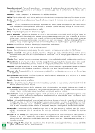 4242
Educação ambiental - Processo de aprendizagem e comunicação de problemas relacionas à interação dos homens com
seu ambiente. É o instrumento de formação de uma consciência, por meio do conhecimento e da reflexão sobre a
realidade ambiental.
Endêmica - Espécie característica de determinado local e só encontrada ali.
Epífita - Planta que vive sobre outro vegetal, apoiando-se nele, de maneira neutra ou benéfica. As epífitas não são parasitas.
Erosão – Remoção física de rocha ou de partículas de solo por um agente de transporte como água corrente, vento, gelo e
gravidade.
Estrato - Cada uma das camadas organizadas verticalmente em uma floresta, desde as árvores que se destacam acima das
copas principais (as árvores emergentes) até as espécies herbáceas, rasteiras que vivem próximas ao chão da floresta.
Fauna - Conjunto de animais próprios de uma região.
Flora - Conjunto de plantas de uma determinada região.
Gestão Ambiental - Aplicação de programas de utilização dos ecossistemas, baseada em teorias ecológicas sólidas, de
modo que mantenha, da melhor forma possível, as comunidades vegetais ou animais como fontes úteis de produtos
biológicos para o homem e, também, como fontes de conhecimento científico e de lazer. A orientação de tais programas
deve garantir que os valores intrínsecos das áreas naturais não sejam alterados, para o desfrute das gerações futuras. A
gestão ou manejo corretos exigem primeiro o conhecimento profundo do ecossitema para o qual ele é aplicado.
Hábitat - Lugar onde um animal ou planta vive ou se desenvolve normalmente.
Herbácea - Planta desprovida de caule lenhoso persistente.
Húmus - O produto da decomposição parcial dos restos vegetais e animais que se acumulam no chão florestal.
Impacto ambiental – Toda ação ou atividade, natural ou antrópica, que produz alterações bruscas em todo o meio
ambiente ou apenas em alguns de seus componentes. De acordo com o tipo de alteração, pode ser ecológico, social ou
econômico.
Manejo - Todo e qualquer procedimento que vise a assegurar a conservação da diversidade biológica e dos ecossistemas.
Meio ambiente - O conjunto, em um dado momento, dos agentes físicos, químicos, biológicos e dos fatores sociais suscetí-
veis de terem um efeito direto ou indireto, imediato ou a longo prazo, sobre os seres vivos e as atividades humanas.
Mergulho - Atividade de descoberta do mundo abaixo das águas, desde os mergulhos com escafandro (tanques de oxigênio)
até os mergulhos, utilizando apenas uma máscara, conhecidos como Scuba Diving ou simplesmente Scuba.
Mountain bike - Percurso de trilhas de montanhas ou estradas de terra com bicicleta, num percurso com diversos tipos
de obstáculos.
Pára-quedismo - Os praticantes são conduzidos em uma aeronave até uma certa altura e, de lá, lançam-se ao ar, abrindo
o pára-quedas após alguns segundos
Pecíolo - Ramo que sustenta uma folha.
Plâncton - Organismo pequeno, freqüentemente microscópico, que flutua na água; constitui uma importante fonte de
alimento para muitos animais maiores.
Plano de manejo - Documento técnico mediante o qual, com fundamento nos objetivos gerais de uma unidade de
conservação, se estabelece o zoneamento e as normas que devem presidir o uso da área e o manejo dos recursos
naturais, inclusive a implantação das estruturas fiscais necessárias à gestão da unidade.
Pneumatóforos - Raízes com geotropismo negativo – isto é, que se afastam da Terra - que, ao fornecer oxigênio às partes
submersas, funcionam como órgãos de respiração. Apresentam orifícios (lenticelas) em toda a sua extensão. Essas
raízes atingem o nível das marés altas.
Poluição - A degradação da qualidade ambiental (a alteração adversa das características do meio ambiente) resultante de
atividades que direta ou indiretamente prejudiquem a saúde, a segurança e o bem-estar da população, criem condi-
ções adversas às atividades sociais e econômicas, afetem desfavoravelmente a biota, as condições estéticas ou sani-
tárias do meio ambiente ou lancem matérias ou energia em desacordo com os padrões ambientais estabelecidos.
Preservação - Conjunto de métodos, procedimentos e políticas que visem à proteção em longo prazo das espécies,
habitats e ecossistemas, além da manutenção dos processos ecológicos, evitando a simplificação dos sistemas
naturais.
Programa de uso público - Deve estar previsto no Plano de Manejo de uma UC e tem como objetivo ordenar, orientar e
direcionar o uso da UC pelo público, promovendo o conhecimento do meio ambiente como um todo. Seus
subprogramas são: Subprograma de Recreação (restrito aos parques nacionais) e Subprograma de Interpretação e
Educação Ambiental.
Proteção integral - Manutenção dos ecossistemas, livres de alterações causadas por interferência humana, admitindo
apenas o uso indireto dos seus atributos naturais.
Ecoturismo_Sil.P65 26/3/2007, 13:4942
 