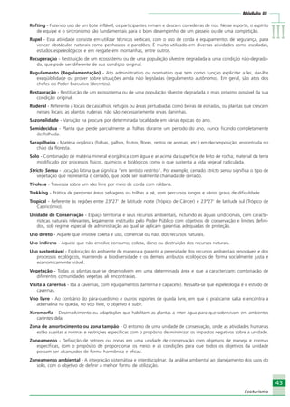 Módulo III
IIIIIIIIIIIIIII
43
Ecoturismo
43
Ecoturismo
Rafting - Fazendo uso de um bote inflável, os participantes remam e descem corredeiras de rios. Nesse esporte, o espírito
de equipe e o sincronismo são fundamentais para o bom desempenho de um passeio ou de uma competição.
Rapel - Essa atividade consiste em utilizar técnicas verticais, com o uso de corda e equipamentos de segurança, para
vencer obstáculos naturais como penhascos e paredões. É muito utilizado em diversas atividades como escaladas,
estudos espeleológicos e em resgate em montanhas, entre outros.
Recuperação - Restituição de um ecossistema ou de uma população silvestre degradada a uma condição não-degrada-
da, que pode ser diferente de sua condição original.
Regulamento (Regulamentação) - Ato administrativo ou normativo que tem como função explicitar a lei, dar-lhe
exeqüibilidade ou prover sobre situações ainda não legisladas (regulamento autônomo). Em geral, são atos dos
chefes do Poder Executivo (decretos).
Restauração - Restituição de um ecossistema ou de uma população silvestre degradada o mais próximo possível da sua
condição original.
Ruderal - Referente a locais de cascalhos, refugos ou áreas perturbadas como beiras de estradas, ou plantas que crescem
nesses locais; as plantas ruderais não são necessariamente ervas daninhas.
Sazonalidade - Variação na procura por determinada localidade em várias épocas do ano.
Semidecídua - Planta que perde parcialmente as folhas durante um período do ano, nunca ficando completamente
desfolhada.
Serapilheira - Matéria orgânica (folhas, galhos, frutos, flores, restos de animais, etc.) em decomposição, encontrada no
chão da floresta.
Solo - Combinação de matéria mineral e orgânica com água e ar acima da superfície de leito de rocha; material da terra
modificado por processos físicos, químicos e biológicos como o que sustenta a vida vegetal radiculada.
Stricto Sensu - Locução latina que significa “em sentido restrito”. Por exemplo, cerrado stricto sensu significa o tipo de
vegetação que representa o cerrado, que pode ser realmente chamada de cerrado.
Tirolesa - Travessia sobre um vão livre por meio de corda com roldana.
Trekking - Prática de percorrer áreas selvagens ou trilhas a pé, com percursos longos e vários graus de dificuldade.
Tropical - Referente às regiões entre 23°27’ de latitude norte (Trópico de Câncer) e 23°27’ de latitude sul (Trópico de
Capricórnio).
Unidade de Conservação - Espaço territorial e seus recursos ambientais, incluindo as águas juridicionais, com caracte-
rísticas naturais relevantes, legalmente instituído pelo Poder Público com objetivos de conservação e limites defini-
dos, sob regime especial de administração ao qual se aplicam garantias adequadas de proteção.
Uso direto - Aquele que envolve coleta e uso, comercial ou não, dos recursos naturais.
Uso indireto - Aquele que não envolve consumo, coleta, dano ou destruição dos recursos naturais.
Uso sustentável - Exploração do ambiente de maneira a garantir a perenidade dos recursos ambientais renováveis e dos
processos ecológicos, mantendo a biodiversidade e os demais atributos ecológicos de forma socialmente justa e
economicamente viável.
Vegetação - Todas as plantas que se desenvolvem em uma determinada área e que a caracterizam; combinação de
diferentes comunidades vegetais ali encontradas.
Visita a cavernas - Ida a cavernas, com equipamentos (lanterna e capacete). Ressalta-se que espeleologia é o estudo de
cavernas.
Vôo livre - Ao contrário do pára-quedismo e outros esportes de queda livre, em que o praticante salta e encontra a
adrenalina na queda, no vôo livre, o objetivo é subir.
Xeromorfia - Desenvolvimento ou adaptações que habilitam as plantas a reter água para que sobrevivam em ambientes
carentes dela.
Zona de amortecimento ou zona tampão - O entorno de uma unidade de conservação, onde as atividades humanas
estão sujeitas a normas e restrições específicas com o propósito de minimizar os impactos negativos sobre a unidade.
Zoneamento - Definição de setores ou zonas em uma unidade de conservação com objetivos de manejo e normas
específicas, com o propósito de proporcionar os meios e as condições para que todos os objetivos da unidade
possam ser alcançados de forma harmônica e eficaz.
Zoneamento ambiental - A integração sistemática e interdisciplinar, da análise ambiental ao planejamento dos usos do
solo, com o objetivo de definir a melhor forma de utilização.
Ecoturismo_Sil.P65 26/3/2007, 13:4943
 