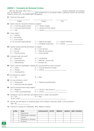 4444
ANEXO 1 - Formulário de Demanda Turística
Bom dia. Boa tarde. Meu nome é ________________________________________. Estamos realizando uma pesquisa
com os visitantes de _________________ para conhecermos a sua opinião sobre o potencial turístico do município.
Podemos contar com a sua colaboração? Obrigado(a).
01 - Onde o(a) Sr(a) reside?
______________________________ __________________________ ________________
Cidade Estado País
02 - Qual o meio de transporte utilizado na viagem?
A - ( ) Carro de passeio próprio D - ( ) Ônibus fretado
B - ( ) Carro de passeio locado E - ( ) Ônibus de linha regular
C - ( ) Táxi F - ( ) Outros: _____________________________________
03 - Como viajou?
A - ( ) Sozinho
B - ( ) Em família
C - ( ) Com amigos
D - Em excursão organizada por: 1 - ( ) Agência de viagem 3 - ( ) Algum conhecido
2 - ( ) Entidades associativas 4 - ( ) Outros: _______________________
04 - Quanto tempo pretende permanecer na cidade?
A - ( ) Meio dia D - ( ) Uma semana
B - ( ) Um dia E - ( ) Mais de uma semana
C - ( ) final de semana F - ( ) Outro período
05 - Costuma visitar este local?
A - ( ) Raramente D - ( ) Anualmente
B - ( ) Semanalmente E - ( ) Mais de 1 vez por mês
C - ( ) Mensalmente F - ( ) Primeira vez
06 - Qual o meio de hospedagem utilizado em sua permanência neste município?
A - ( ) Hotel D - ( ) Casa de parentes e amigos
B - ( ) Pensão E - ( ) Outros: _____________________________
C - ( ) Acampamento
07- Fez refeições na cidade?
A - ( ) Sim B - ( ) Não
08 - Em caso afirmativo, onde?
A - ( ) Restaurante C - ( ) Bar/Lanchonete/Similares
B - ( ) No local onde está alojado
09 - Qual o principal motivo desta viagem?
A - ( ) Negócios C - ( ) Turismo. Que atrativos? _______________
B - ( ) Visita a parentes/amigos D - ( ) Outros: _____________________________
10 - Há alguma coisa em particular que poderia tornar a cidade mais atraente?
A - ( ) Sim B - ( ) Não
Se sim, o quê? ______________________________________________________________
11 - Quanto o(a) Sr(a) gastou ou pretende gastar entre refeições, artesanato, doces e outros produtos?
Valor: R$ __________________
12 - Classificar os preços em Adequados, Altos, Médios ou Baixos
LETRA ITEM ADEQUADOS ALTOS MÉDIOS BAIXOS NÃO UTILIZOU
A Alojamento
B Alimentação (refeições)
C Lanches
D Artesanato e souvenirs
E Atrativos
Ecoturismo_Sil.P65 26/3/2007, 13:4944
 