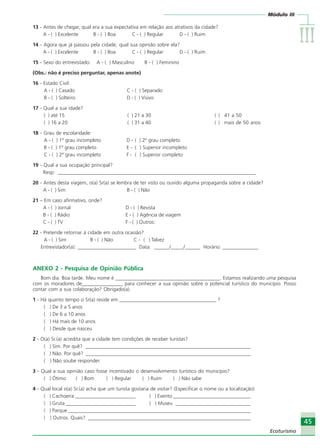 Módulo III
IIIIIIIIIIIIIII
45
Ecoturismo
45
Ecoturismo
13 - Antes de chegar, qual era a sua expectativa em relação aos atrativos da cidade?
A - ( ) Excelente B - ( ) Boa C - ( ) Regular D - ( ) Ruim
14 - Agora que já passou pela cidade, qual sua opinião sobre ela?
A - ( ) Excelente B - ( ) Boa C - ( ) Regular D - ( ) Ruim
15 - Sexo do entrevistado: A - ( ) Masculino B - ( ) Feminino
(Obs.: não é preciso perguntar, apenas anote)
16 - Estado Civil:
A - ( ) Casado C - ( ) Separado
B - ( ) Solteiro D - ( ) Viúvo
17 - Qual a sua idade?
( ) até 15 ( ) 21 a 30 ( ) 41 a 50
( ) 16 a 20 ( ) 31 a 40 ( ) mais de 50 anos
18 - Grau de escolaridade:
A - ( ) 1º grau incompleto D - ( ) 2º grau completo
B - ( ) 1º grau completo E - ( ) Superior incompleto
C - ( ) 2º grau incompleto F - ( ) Superior completo
19 - Qual a sua ocupação principal?
Resp: _______________________________________________________________________________
20 - Antes desta viagem, o(a) Sr(a) se lembra de ter visto ou ouvido alguma propaganda sobre a cidade?
A - ( ) Sim B - ( ) Não
21 – Em caso afirmativo, onde?
A - ( ) Jornal D - ( ) Revista
B - ( ) Rádio E - ( ) Agência de viagem
C - ( ) TV F - ( ) Outros:
22 - Pretende retornar à cidade em outra ocasião?
A - ( ) Sim B - ( ) Não C - ( ) Talvez
Entrevistador(a): _______________________ Data: ______/_____/______ Horário: ______________
ANEXO 2 - Pesquisa de Opinião Pública
Bom dia. Boa tarde. Meu nome é _________________________________________. Estamos realizando uma pesquisa
com os moradores de________________ para conhecer a sua opinião sobre o potencial turístico do município. Posso
contar com a sua colaboração? Obrigado(a).
1 - Há quanto tempo o Sr(a) reside em ______________________________________ ?
( ) De 3 a 5 anos
( ) De 6 a 10 anos
( ) Há mais de 10 anos
( ) Desde que nasceu
2 - O(a) Sr.(a) acredita que a cidade tem condições de receber turistas?
( ) Sim. Por quê? __________________________________________________________________
( ) Não. Por quê? __________________________________________________________________
( ) Não soube responder.
3 - Qual a sua opinião caso fosse incentivado o desenvolvimento turístico do município?
( ) Ótimo ( ) Bom ( ) Regular ( ) Ruim ( ) Não sabe
4 - Qual local o(a) Sr.(a) acha que um turista gostaria de visitar? (Especificar o nome ou a localização)
( ) Cachoeira ________________________ ( ) Evento _______________________________
( ) Gruta____________________________ ( ) Museu ______________________________
( ) Parque_________________________________________________________________________
( ) Outros. Quais? _________________________________________________________________
Ecoturismo_Sil.P65 26/3/2007, 13:4945
 