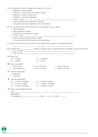 4646
5 - O que deveria ser feito na cidade para receber bem o turista?
( ) Melhorar o acesso à cidade.
( ) Melhorar a infra-estrutura em atrativos naturais.
( ) Melhorar o nível dos restaurantes.
( ) Melhorar o nível das hospedagens.
( ) Outros. O quê? _________________________________________________________________
( ) Está tudo ótimo para receber bem os turistas.
* Se a pessoa não soube responder, citar as alternativas.
6 - Em sua opinião, que tipo de benefícios os turistas podem trazer à cidade?
( ) Mais empregos.
( ) Mais renda para a cidade.
( ) Progresso mais rápido para a cidade.
( ) Outros. Quais? _________________________________________________________________
( ) Não traz nenhum benefício para a cidade.
* Se a pessoa não soube responder, citar as alternativas.
7 - O(a) Sr.(a) teme que os turistas possam causar algum efeito negativo na localidade? Qual(is)?
_________________________________________________________________________________
8 - A Prefeitura de ________________ contribui o suficiente para o desenvolvimento da atividade turística no município?
( ) Sim. Por quê? __________________________________________________________________
( ) Não. Por quê? __________________________________________________________________
9 - Estado Civil:
A - ( ) Casado C - ( ) Separado
B - ( ) Solteiro D - ( ) Viúvo
10 - Qual a sua idade?
( ) até 15 anos ( ) de 16 a 20 anos ( ) de 21 a 30 anos
( ) de 31 a 40 anos ( ) de 41 a 50 anos ( ) 50 anos ou mais
11 - Sexo do entrevistado:
( ) Masculino
( ) Feminino
12 - Grau de escolaridade:
A - ( ) 1º grau incompleto D - ( ) 2º grau completo
B - ( ) 1º grau completo E - ( ) Superior incompleto
C - ( ) 2º grau incompleto F - ( ) Superior completo
13 - Qual a sua ocupação principal?
Resp: __________________________________________________________________________________
Obrigado(a).
Entrevistador(a): ______________________ Data: ___/___/___ Horário: ________
Ecoturismo_Sil.P65 26/3/2007, 13:4946
 