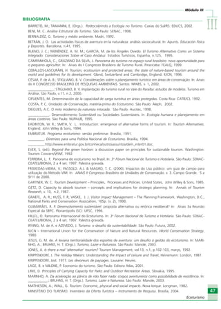 Módulo III
IIIIIIIIIIIIIII
47
Ecoturismo
47
Ecoturismo
BIBLIOGRAFIA ___________________________________________________________________________
BARRETO, M.; TAMANINI, E. (Orgs.). Redescobrindo a Ecologia no Turismo. Caxias do Sul/RS: EDUCS, 2002.
BENI, M. C. Análise Estrutural do Turismo. São Paulo: SENAC, 1998.
BERNALDÉZ, G. Turismo y médio ambiente. Madri, 1992.
BETRÁN, J. O. Las actividades físicas de aventura en la naturaleza: análisis sociocultural. In: Apunts. Educación Física
y Deportes. Barcelona, n.41, 1995.
BUENO, J. C.; MENÉNDEZ, A. M. M.; GARCÍA, M. de los Ángeles Oviedo. El Turismo Alternativo Como un Sistema
Integrado: Consideraciones Sobre el Caso Andaluz. Estúdios Turísticos, Espanha, n.125, 1995.
CAMPANHOLA, C., GRAZIANO DA SILVA, J. Panorama do turismo no espaço rural brasileiro: nova oportunidade para
o pequeno agricultor. In: Anais do I Congresso Brasileiro de Turismo Rural. Piracicaba: FEALQ, 1999.
CEBALLOS-LASCURÁIN, H. Tourism, ecotourism and protected areas: the state of nature-based tourism around the
world and guidelines for its development. Gland, Switzerland and Cambridge, England: IUCN, 1996.
CÉSAR, P. de A. B.; STIGLIANO, B. V. Considerações sobre o planejamento turístico em áreas de conservação. In: Anais
do II CONGRESSO BRASILEIRO DE PESQUISAS AMBIENTAIS. Santos: NPABS, v. 1, 2002.
______________.; STIGLIANO, B. V. Implantação do turismo rural no Vale do Paraíba: estudos de modelos. Turismo em
Análise, São Paulo, v.11, n.2, 2000.
CIFUENTES, M. Determinación de la capacidad de carga turística en áreas protegidas. Costa Rica: CATIE/CI, 1992.
COSTA, P. C. Unidades de Conservação, matéria-prima do Ecoturismo. São Paulo: Aleph, 2002.
DIEGUES, A.C. O mito moderno da natureza intocada. São Paulo: Hucitec, 1998.
____________. Desenvolvimento Sustentável ou Sociedades Sustentáveis. In: Ecologia humana e planejamento em
áreas costeiras. São Paulo: NUPAUB, 1995.
EADINTON, W. R.; SMITH, V. L. Introduction: emergence of alternative forms of tourism. In: Tourism Alternatives.
England: John Wiley & Sons, 1994.
EMBRATUR. Programa ecoturismo: versão preliminar. Brasilia, 1991.
_________. Diretrizes para uma Política Nacional de Ecoturismo. Brasília, 1994.
_________.http://www.embratur.gov.br/conheca/outrosassuntos/dem_inter01.doc.
EVER, S. (ed.). Beyond the green horizon: a discussion paper on principles for sustainable tourism. Washington:
Tourism Concern/WWF, 1992.
FERREIRA, L. F. Panorama do ecoturismo no Brasil. In: 3o
Fórum Nacional de Turismo e Hotelaria. São Paulo: SENAC-
CEATEL/BIOMA, 2 a 4 set. 1997. Palestra gravada.
FREIXEDAS-VIEIRA, V.; PASSOLD. A.J. & MAGRO, T. C. (2000). Impactos do Uso público: um guia de campo para
utilização do Método VIM. In: ANAIS II Congresso Brasileiro de Unidades de Conservação. v. 3. Campo Grande. 5 a
9/11 de 2000.
GARTNER, W. C. Tourism Development – Principles, Processes and Policies. United States, John Willey & Sons, 1985.
GETZ, D. Capacity to absorb tourism – concepts and implications for strategic planning. In: Annals of Tourism
Research, v. 10, n.2, 1987.
GRAEFE, A. R.; KUSS, F. R; VASKE, J. J. Visitor Impact Management – The Planning Framework. Washington, D.C.,
National Parks and Conservation Association, 105p. (v. 2), 1990.
GUIMARÃES, R. P. Desenvolvimento sustentável: proposta alternativa ou retórica neoliberal? In: Anais 3a Reunião
Especial da SBPC. Florianópolis (SC): UFSC, 1996.
HILLEL, O. Panorama Internacional do Ecoturismo. In: 3o
Fórum Nacional de Turismo e Hotelaria. São Paulo: SENAC-
CEATEL/BIOMA, 2 a 4 set. 1997. Palestra gravada.
IRVING, M. de A. e AZEVEDO, J. Turismo: o desafio da sustentabilidade. São Paulo: Futura, 2002.
IUCN – International Union for the Conservation of Nature and Natural Resources. World Conservation Strategy,
1980.
JESUS, G. M. de. A leviana territorialidade dos esportes de aventura: um desafio à gestão do ecoturismo. In: MARI-
NHO, A.; BRUHNS, H. T. (Orgs.). Turismo, Lazer e Natureza. São Paulo: Manole, 2003.
JONES, A. Is there a real ‘alternative’ tourism? Tourism Management, vol.13, n.1, p.102-103, março, 1992.
KRIPPENDORF, J. The Holiday Makers: Understanding the Impact of Leisure and Travel, Heinemann: London, 1987.
KRIPPENDORF, Jost. 1977. Les devoreurs de paysages. Lausane: Heures.
LAGE, B. e MILONE, P. Economia do turismo. São Paulo: Editora Atlas, 2001.
LIME, D. Principles of Carrying Capacity for Parks and Outdoor Recreation Areas. Slovakia, 1995.
MARINHO, A. Da aceleração ao pânico de não fazer nada: corpos aventureiros como possibilidade de resistência. In:
___________.; BRUHNS, H. T. (Orgs.). Turismo, Lazer e Natureza. São Paulo: Manole, 2003.
MATHIESON, A.; WALL, G. Tourism: Economic, physical and social impacts. Nova Iorque: Longman, 1982.
MINISTÉRIO DO TURISMO. Inventário da Oferta Turística – Instrumento de Pesquisa. Brasília, 2004.
Ecoturismo_Sil.P65 26/3/2007, 13:4947
 