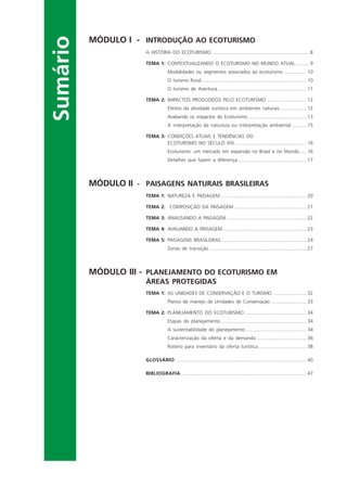 Sumário
MÓDULO I - INTRODUÇÃO AO ECOTURISMO
A HISTÓRIA DO ECOTURISMO. ....................................................................... 8
TEMA 1: CONTEXTUALIZANDO O ECOTURISMO NO MUNDO ATUAL .......... 9
Modalidades ou segmentos associados ao ecoturismo ................. 10
O turismo Rural.............................................................................. 10
O turismo de Aventura .................................................................. 11
TEMA 2: IMPACTOS PRODUZIDOS PELO ECOTURISMO ............................. 12
Efeitos da atividade turística em ambientes naturais ................... 12
Avaliando os impactos do Ecoturismo ........................................... 13
A interpretação da natureza ou interpretação ambiental ........... 15
TEMA 3: CONDIÇÕES ATUAIS E TENDÊNCIAS DO
ECOTURISMO NO SÉCULO XXI ..................................................... 16
Ecoturismo: um mercado em expansão no Brasil e no Mundo..... 16
Detalhes que fazem a diferença................................................... 17
MÓDULO II - PAISAGENS NATURAIS BRASILEIRAS
TEMA 1: NATUREZA E PAISAGEM................................................................ 20
TEMA 2: COMPOSIÇÃO DA PAISAGEM ...................................................... 21
TEMA 3: ANALISANDO A PAISAGEM ........................................................... 22
TEMA 4: AVALIANDO A PAISAGEM .............................................................. 23
TEMA 5: PAISAGENS BRASILEIRAS ............................................................... 24
Zonas de transição ........................................................................ 27
MÓDULO III - PLANEJAMENTO DO ECOTURISMO EM
ÁREAS PROTEGIDAS
TEMA 1: AS UNIDADES DE CONSERVAÇÃO E O TURISMO ......................... 32
Planos de manejo de Unidades de Conservação .......................... 33
TEMA 2: PLANEJAMENTO DO ECOTURISMO .............................................. 34
Etapas do planejamento ............................................................... 34
A sustentabilidade do planejamento ............................................. 34
Caracterização da oferta e da demanda ..................................... 36
Roteiro para inventário da oferta turística ................................... 38
GLOSSÁRIO. ................................................................................................ 40
BIBLIOGRAFIA. ............................................................................................ 47
Ecoturismo_Sil.P65 26/3/2007, 13:495
 