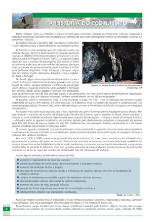 8
Neste módulo, você vai conhecer e discutir os principais conceitos relativos ao ecoturismo. Leituras, pesquisas e
trabalhos extraclasse são parte das atividades que contribuirão para você compreender melhor as atividades turísticas em
ambientes naturais.
O objetivo é levá-lo a descobrir algo mais sobre o ecoturismo
e sua importância para o desenvolvimento da atividade turística.
O turismo é uma atividade que tem crescido muito nas
últimas décadas, tanto no Brasil quanto em diversas partes do
mundo. A EMBRATUR (Instituto Brasileiro de Turismo) e o Con-
selho Mundial de Viagens e Turismo (WTTC, na sigla em inglês)
apontam que o número de estrangeiros que visitam o Brasil,
anualmente, é de cerca de cinco milhões de pessoas, das quais
mais de metade são provenientes de países da América do Sul,
principalmente Argentina, Chile, Paraguai e Uruguai; segui-
dos de Estados Unidos, Alemanha, Espanha, França, Inglater-
ra, Itália e Portugal.
No Brasil, alguns fatos importantes demonstram o cresci-
mento do turismo. Investimentos do setor privado, com a cons-
trução de hotéis, parques temáticos e centros de convenção;
assim como a criação de inúmeros cursos voltados à formação
em turismo, desde cursos rápidos e técnicos até graduações
(que atualmente são mais de 500, em todo o país) e pós-graduações. Por isso, a área precisa de profissionais capacitados,
comunicativos e que, em algumas situações, tenham conhecimento de um idioma estrangeiro.
O turismo, como o conhecemos hoje, é uma atividade iniciada em 1841, com a realização da primeira viagem
organizada de que se tem registro. Foi uma excursão, na Inglaterra, entre as cidades de Leicester e Loughborough. Um
jovem pregador batista, Thomas Cook, teve a idéia de alugar um trem a fim de levar os fiéis de sua igreja a um congresso
antialcoólico.
Para saber mais sobre esses assuntos, leia o livro, Aprendiz de Lazer e Turismo e o livro, Passaporte para o Mundo. Mas
vale lembrar o conceito de turismo da Organização Mundial do Turismo, que é adotado no Brasil. Nesse conceito, o
turismo é “uma atividade econômica representada pelo conjunto de transações – compra e venda de serviços turísticos
– efetuados entre os agentes econômicos do turismo, gerado pelo deslocamento voluntário e temporário de pessoas
para fora dos limites da área ou região em que têm residência fixa, por quaisquer motivos, excetuando-se o de exercer
alguma atividade remunerada no local que visita”.
O turismo, quando comparado com outras atividades, como a industrial ou agrícola, costuma causar menos problema
à natureza e às pessoas. Contudo, se mal planejado, pode promover grandes descaracterizações às paisagens naturais e
culturais dos destinos turísticos.
Nos anos 1970 e 1980, houve uma expansão dos locais turísticos, os quais foram saturados com infra-estrutura,
equipamentos e serviços de apoio ao turismo. Tratou-se de uma fase de excessos, acentuada pela baixa qualidade das
casas e infra-estrutura das localidades turísticas, onde predominou o concreto, o crescimento desordenado, a arquitetura
urbana, falta de controle de efluentes. Com isso, grandes extensões de áreas acabaram transformando-se de destinações
turísticas em locais de segundas residências, desabitadas fora da temporada de visitação.
Vejam alguns exemplos problemáticos desse período:
aumento e esgotamento de recursos naturais;
grande quantidade de construções, descaracterizando a paisagem original;
aumento da produção de lixo e esgoto;
alteração de ecossistemas naturais devido à introdução de espécies exóticas (de fora da localidade) de
animais e plantas;
compra de lembranças produzidas a partir de elementos naturais escassos;
descaracterização cultural, com perda de valores tradicionais;
aumento do custo de vida, gerando inflação;
geração de fluxos migratórios para áreas de concentração turística; e
adensamentos urbanos não planejados; favelização.
Fonte: Bernaldez (1994)
Mas esse modelo turístico está se esgotando e novas formas de praticar o turismo, respeitando a natureza, começam
a se consolidar. Essa nova abordagem será discutida no tópico 2 e no módulo III deste livro.
O ecoturismo surgiu também por causa desses problemas causados pelo turismo. Alguns turistas não estavam
interessados nos padrões de consumo desse modelo indicado no parágrafo anterior. Assim, após a década de 1980,
A HISTÓRIA DO ECOTURISMOA HISTÓRIA DO ECOTURISMO
Crédito:DéboraMenezes
Caverna no Parque Estadual Turístico do Alto do Ribeira,
em Iporanga (SP)
Ecoturismo_Sil.P65 26/3/2007, 13:498
 