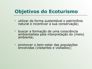 Objetivos do Ecoturismo utilizar de forma sustentável o patrimônio natural e incentivar a sua conservação; buscar a formação de uma consciência ambientalista pela interpretação do (meio) ambiente; promover o bem-estar das populações envolvidas (visitantes e visitados); 