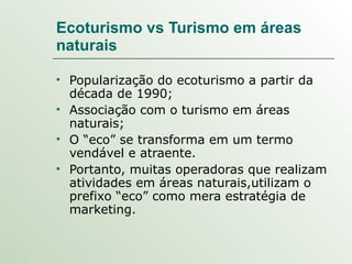 Ecoturismo vs Turismo em áreas naturais Popularização do ecoturismo a partir da década de 1990;  Associação com o turismo em áreas naturais; O “eco” se transforma em um termo vendável e atraente. Portanto, muitas operadoras que realizam atividades em áreas naturais,utilizam o prefixo “eco” como mera estratégia de marketing. 