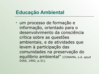 Educação Ambiental um processo de formação e informação, orientado para o desenvolvimento da consciência crítica sobre as questões ambientais, e de atividades que levem à participação das comunidades na preservação do equilíbrio ambiental”  (CONAMA, s.d.  apud  DIAS, 1992, p.31).  
