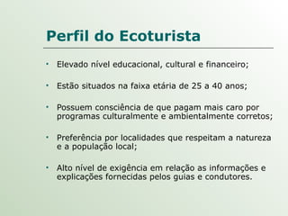 Perfil do Ecoturista Elevado nível educacional, cultural e financeiro; Estão situados na faixa etária de 25 a 40 anos;  Possuem consciência de que pagam mais caro por programas culturalmente e ambientalmente corretos;  Preferência por localidades que respeitam a natureza e a população local; Alto nível de exigência em relação as informações e explicações fornecidas pelos guias e condutores. 