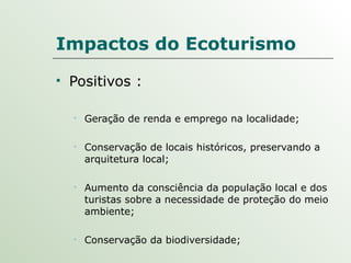Impactos do Ecoturismo Positivos : Geração de renda e emprego na localidade; Conservação de locais históricos, preservando a arquitetura local; Aumento da consciência da população local e dos turistas sobre a necessidade de proteção do meio ambiente; Conservação da biodiversidade; 