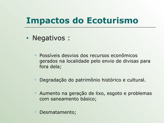 Impactos do Ecoturismo Negativos : Possíveis desvios dos recursos econômicos gerados na localidade pelo envio de divisas para fora dela; Degradação do patrimônio histórico e cultural. Aumento na geração de lixo, esgoto e problemas com saneamento básico; Desmatamento; 