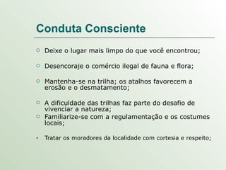Conduta Consciente Deixe o lugar mais limpo do que você encontrou; Desencoraje o comércio ilegal de fauna e flora; Mantenha-se na trilha; os atalhos favorecem a erosão e o desmatamento; A dificuldade das trilhas faz parte do desafio de vivenciar a natureza; Familiarize-se com a regulamentação e os costumes locais; Tratar os moradores da localidade com cortesia e respeito; 