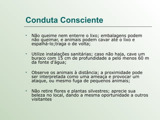 Conduta Consciente Não queime nem enterre o lixo; embalagens podem não queimar, e animais podem cavar até o lixo e espalhá-lo;traga o de volta; Utilize instalações sanitárias; caso não haja, cave um buraco com 15 cm de profundidade a pelo menos 60 m da fonte d’água; Observe os animais à distância; a proximidade pode ser interpretada como uma ameaça e provocar um ataque, ou mesmo fuga de pequenos animais; Não retire flores e plantas silvestres; aprecie sua beleza no local, dando a mesma oportunidade a outros visitantes 