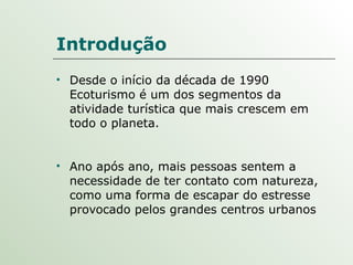 Introdução Desde o início da década de 1990 Ecoturismo é um dos segmentos da atividade turística que mais crescem em todo o planeta.  Ano após ano, mais pessoas sentem a necessidade de ter contato com natureza, como uma forma de escapar do estresse provocado pelos grandes centros urbanos 