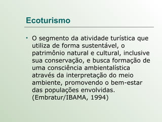 Ecoturismo O segmento da atividade turística que utiliza de forma sustentável, o patrimônio natural e cultural, inclusive sua conservação, e busca formação de uma consciência ambientalística através da interpretação do meio ambiente, promovendo o bem-estar das populações envolvidas.(Embratur/IBAMA, 1994) 