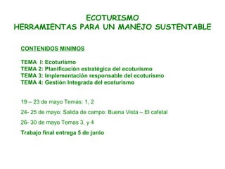 CONTENIDOS MINIMOS TEMA  I: Ecoturismo TEMA 2: Planificación estratégica del ecoturismo TEMA 3: Implementación responsable del ecoturismo  TEMA 4: Gestión Integrada del ecoturismo   ECOTURISMO HERRAMIENTAS PARA UN MANEJO SUSTENTABLE 19 – 23 de mayo Temas: 1, 2 24- 25 de mayo: Salida de campo: Buena Vista – El cafetal  26- 30 de mayo Temas 3, y 4 Trabajo final entrega 5 de junio  