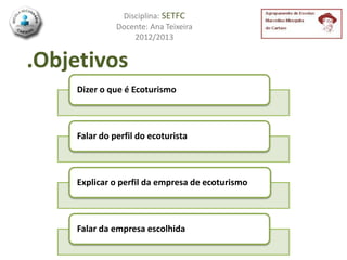 Disciplina: SETFC
              Docente: Ana Teixeira
                  2012/2013


.Objetivos
    Dizer o que é Ecoturismo



    Falar do perfil do ecoturista



    Explicar o perfil da empresa de ecoturismo



    Falar da empresa escolhida
 