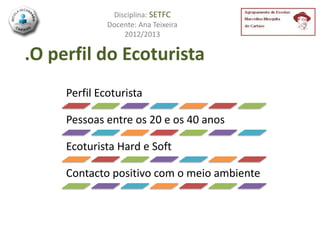 Disciplina: SETFC
              Docente: Ana Teixeira
                  2012/2013

.O perfil do Ecoturista
     Perfil Ecoturista

     Pessoas entre os 20 e os 40 anos

     Ecoturista Hard e Soft

     Contacto positivo com o meio ambiente
 
