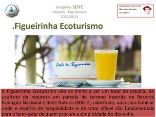 Disciplina: SETFC
                       Docente: Ana Teixeira
                           2012/2013

    .Figueirinha Ecoturismo




A Figueirinha Ecoturismo não se limita a ser um local de estadia, de
usufruto da natureza em parcela de terreno inserida na Reserva
Ecológica Nacional e Rede Natura 2000. É, sobretudo, uma casa familiar
onde o espírito de hospitalidade e de trato afável são fundamentais
para o bem-estar de quem procura a simplicidade do dia-a-dia.
 