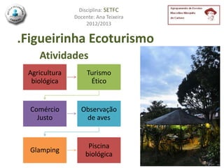 Disciplina: SETFC
               Docente: Ana Teixeira
                   2012/2013


.Figueirinha Ecoturismo
    Atividades
 Agricultura        Turismo
  biológica          Ético


  Comércio       Observação
    Justo         de aves


                    Piscina
  Glamping
                   biológica
 
