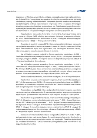 de pessoas em fábricas, universidades, colégios, associações, casernas, órgãos públicos,
etc. A classe 55.24-7 compreende: a preparação de refeições em cozinha central por conta
de terceiros (catering) para fornecimento a: empresas de linhas aéreas ou outras empre-
sas de transporte; cantinas, restaurantes de empresas e outros serviços de alimentação
privativos; restaurantes, hospitais, penitenciárias, etc. Esta classe compreende também:
a preparação de refeições ou pratos cozidos, inclusive congelados, entregues ou servidos
em domicílio e os serviços de bufê para banquetes, coquetéis, recepções, etc.
Nas atividades transportes ferroviário e metroviário, foram suprimidos, além
de todos os códigos CNAE relativos ao transporte de carga, os seguintes códigos:
60.10-0 – Transporte ferroviário interurbano; 60.21-6 – Transporte ferroviário de pas-
sageiros urbano; e 60.22-4 – Transporte metroviário.
A decisão de suprimir a classe 60.10-0 decorre da predominância do transporte
de carga nos resultados observados para esta classe. As demais classes suprimidas
estão relacionadas de modo mais significativo com o transporte de massa urbano,
não sendo, assim, produtos característicos do turismo.
Na atividade transporte rodoviário, foram suprimidos os códigos: 60.23-2 –
Transporte rodoviário de passageiros regular urbano; 60.26-7 – Transporte rodoviário
de cargas, em geral; 60.27-5 – Transporte rodoviário de produtos perigosos; e 60.28-3
– Transporte rodoviário de mudanças.
Na atividade transporte aquaviário, foram suprimidos os códigos: 61.22-0 –
Transporte por navegação interior de carga; e 61.23-9 – Transporte aquaviário urbano.
Na definição da CNAE, esta classe compreende: o transporte aquaviário de passageiros
e cargas, em uma mesma embarcação ou não, realizado no meio urbano ou em seu
entorno, como as travessias de rios, lagos, lagoas, canais, baías, etc.
Na atividade transporte aéreo, foi suprimido o código 62.30-8 – Transporte espacial.
Na atividade serviços auxiliares dos transportes, foram suprimidos os códigos:
63.11-8 – Carga e descarga; 63.12-6 – Armazenamento e depósitos de cargas; 63.22-3 –
Atividades auxiliares dos transportes aquaviários; e 63.40-1 – Atividades relacionadas
com a organização do transporte de cargas.
A exclusão do código 63.22-3 deve-se à predominância do transporte aquaviário
de cargas nas operações portuárias. O transporte aquaviário recebeu um tratamento
específico no que se refere à discriminação do transporte de cargas e passageiros.
Na atividade aluguel de bens móveis, foram suprimidos os seguintes códigos:
71.21-8 – Aluguel de outros meios de transporte terrestre; 71.22-6 – Aluguel de embar-
cações; 71.23-4 – Aluguel de aeronaves; 71.31-5 – Aluguel de máquinas e equipamen-
tos agrícolas; 71.32-3 – Aluguel de máquinas e equipamentos para construção civil;
71.33-1 – Aluguel de máquinas e equipamentos para escritórios; 71.39-0 – Aluguel de
máquinas e equipamentos de outros tipos, não especificados anteriormente; e 71.40-
4 – Aluguel de objetos pessoais e domésticos.
Merecem um maior detalhamento os códigos CNAE 71.21-8, 71.22-6 e 71.23-4,
pois, para os demais, trata-se de aluguel de máquinas e equipamentos destinados à
produção e não ao consumo turístico. Assim, na publicação Classificação nacional
de atividades econômicas – CNAE: versão 1.0, divulgada em 2004, encontram-se os
seguintes detalhamentos:
Notas técnicas______________________________________________________________________________________________
 