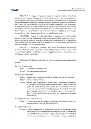 CNAE 71.21-8 – Aluguel de outros meios de transporte terrestre. Esta classe
compreende: o aluguel de qualquer meio de transporte terrestre sem condutor, a
curto ou longo prazo, tais como: ônibus, motocicletas, trailers, caminhões, reboques e
semirreboques e similares. Esta classe compreende também: o aluguel de contêineres.
Esta classe não compreende o aluguel de veículos de passageiros, com motoristas;
o aluguel de veículos de carga, com motorista; o aluguel de automóveis e outros car-
ros de passeio, sem motorista; o aluguel de bicicletas em base permanente ou para
fins recreativos e o arrendamento mercantil (leasing financeiro) de qualquer meio de
transporte terrestre inclusive automóveis, com opção de compra.
CNAE 71.22-6 – Aluguel de embarcações. Esta classe compreende: o aluguel de
barcos, lanchas e embarcações comerciais, sem tripulação. Esta classe não compre-
ende: o aluguel de meios de transporte aquaviários, com tripulação; o arrendamento
mercantil (leasing financeiro) de embarcações com opção de compra; o aluguel de
embarcações para fins recreativos e lazer.
CNAE 71.23-4 – Aluguel de aeronaves. Esta classe compreende: o aluguel de
aviões e helicópteros, sem tripulação. Esta classe não compreende: o arrendamento
mercantil (leasing financeiro) de aeronaves com opção de compra; o aluguel de aviões
e helicópteros, com tripulação.
O âmbito das Atividades Características do Turismo, nesta publicação, está descrito
a seguir:
Serviços de alojamento
55.13-1 – Estabelecimentos hoteleiros
55.19-0 – Outros tipos de alojamento
Serviços de alimentação
55.21-2 – Restaurantes e estabelecimentos de bebidas, com serviço completo
55.22-0 – Lanchonete e similares
55.29-8 – Outros tipos de serviços de alimentação. Esta classe compreende:
o serviço de alimentação de comida preparada, para o público em
geral, em locais abertos, permanentes ou não, tais como: trailers,
quiosques, carrocinhas e outros tipos de ambulantes de alimentação
preparada para consumo imediato. Esta classe compreende tam-
bém: a venda de alimentos preparados em máquinas de serviços
automáticas.
Transportes ferroviário e metroviário
60.29-1–	 Transporte regular em bondes, funiculares, teleféricos ou trens pró-
prios para exploração de pontos turísticos.
Transporte rodoviário
60.24-0 – 	Transporte rodoviário de passageiros, regular, não urbano. Esta classe
compreende: o transporte rodoviário de passageiros, com linhas de
itinerário fixo, não urbano: municipal, intermunicipal, interestadual
e internacional. Esta classe não compreende: o transporte rodoviário
________________________________________________________________ Uma perspectiva macroeconômica 2003-2009
Economia do turismo
 