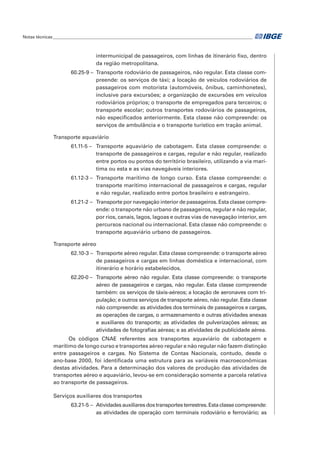 intermunicipal de passageiros, com linhas de itinerário fixo, dentro
da região metropolitana.
60.25-9 –	 Transporte rodoviário de passageiros, não regular. Esta classe com-
preende: os serviços de táxi; a locação de veículos rodoviários de
passageiros com motorista (automóveis, ônibus, caminhonetes),
inclusive para excursões; a organização de excursões em veículos
rodoviários próprios; o transporte de empregados para terceiros; o
transporte escolar; outros transportes rodoviários de passageiros,
não especificados anteriormente. Esta classe não compreende: os
serviços de ambulância e o transporte turístico em tração animal.
Transporte aquaviário
61.11-5 –	 Transporte aquaviário de cabotagem. Esta classe compreende: o
transporte de passageiros e cargas, regular e não regular, realizado
entre portos ou pontos do território brasileiro, utilizando a via marí-
tima ou esta e as vias navegáveis interiores.
61.12-3 –	 Transporte marítimo de longo curso. Esta classe compreende: o
transporte marítimo internacional de passageiros e cargas, regular
e não regular, realizado entre portos brasileiro e estrangeiro.
61.21-2 –	 Transporte por navegação interior de passageiros. Esta classe compre-
ende: o transporte não urbano de passageiros, regular e não regular,
por rios, canais, lagos, lagoas e outras vias de navegação interior, em
percursos nacional ou internacional. Esta classe não compreende: o
transporte aquaviário urbano de passageiros.
Transporte aéreo
62.10-3 –	 Transporte aéreo regular. Esta classe compreende: o transporte aéreo
de passageiros e cargas em linhas doméstica e internacional, com
itinerário e horário estabelecidos.
62.20-0 –	 Transporte aéreo não regular. Esta classe compreende: o transporte
aéreo de passageiros e cargas, não regular. Esta classe compreende
também: os serviços de táxis-aéreos; a locação de aeronaves com tri-
pulação; e outros serviços de transporte aéreo, não regular. Esta classe
não compreende: as atividades dos terminais de passageiros e cargas,
as operações de cargas, o armazenamento e outras atividades anexas
e auxiliares do transporte; as atividades de pulverizações aéreas; as
atividades de fotografias aéreas; e as atividades de publicidade aérea.
Os códigos CNAE referentes aos transportes aquaviário de cabotagem e
marítimo de longo curso e transportes aéreo regular e não regular não fazem distinção
entre passageiros e cargas. No Sistema de Contas Nacionais, contudo, desde o
ano-base 2000, foi identificada uma estrutura para as variáveis macroeconômicas
destas atividades. Para a determinação dos valores de produção das atividades de
transportes aéreo e aquaviário, levou-se em consideração somente a parcela relativa
ao transporte de passageiros.
Serviços auxiliares dos transportes
63.21-5 – 	Atividadesauxiliaresdostransportesterrestres.Estaclassecompreende:
as atividades de operação com terminais rodoviário e ferroviário; as
Notas técnicas______________________________________________________________________________________________
 