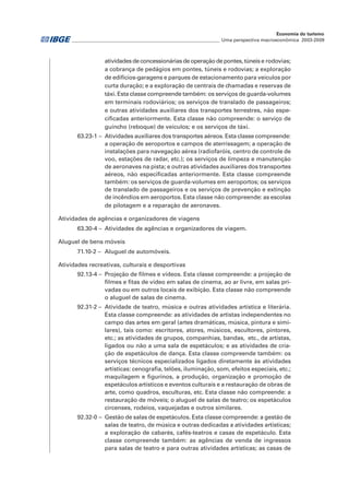 atividades de concessionárias de operação de pontes, túneis e rodovias;
a cobrança de pedágios em pontes, túneis e rodovias; a exploração
de edifícios-garagens e parques de estacionamento para veículos por
curta duração; e a exploração de centrais de chamadas e reservas de
táxi. Esta classe compreende também: os serviços de guarda-volumes
em terminais rodoviários; os serviços de translado de passageiros;
e outras atividades auxiliares dos transportes terrestres, não espe-
cificadas anteriormente. Esta classe não compreende: o serviço de
guincho (reboque) de veículos; e os serviços de táxi.
63.23-1 – 	Atividades auxiliares dos transportes aéreos. Esta classe compreende:
a operação de aeroportos e campos de aterrissagem; a operação de
instalações para navegação aérea (radiofaróis, centro de controle de
voo, estações de radar, etc.); os serviços de limpeza e manutenção
de aeronaves na pista; e outras atividades auxiliares dos transportes
aéreos, não especificadas anteriormente. Esta classe compreende
também: os serviços de guarda-volumes em aeroportos; os serviços
de translado de passageiros e os serviços de prevenção e extinção
de incêndios em aeroportos. Esta classe não compreende: as escolas
de pilotagem e a reparação de aeronaves.
Atividades de agências e organizadores de viagens
63.30-4 – 	Atividades de agências e organizadores de viagem.
Aluguel de bens móveis
71.10-2 – 	Aluguel de automóveis.
Atividades recreativas, culturais e desportivas
92.13-4 – 	Projeção de filmes e vídeos. Esta classe compreende: a projeção de
filmes e fitas de vídeo em salas de cinema, ao ar livre, em salas pri-
vadas ou em outros locais de exibição. Esta classe não compreende
o aluguel de salas de cinema.
92.31-2 – 	Atividade de teatro, música e outras atividades artística e literária.
Esta classe compreende: as atividades de artistas independentes no
campo das artes em geral (artes dramáticas, música, pintura e simi-
lares), tais como: escritores, atores, músicos, escultores, pintores,
etc.; as atividades de grupos, companhias, bandas, etc., de artistas,
ligados ou não a uma sala de espetáculos; e as atividades de cria-
ção de espetáculos de dança. Esta classe compreende também: os
serviços técnicos especializados ligados diretamente às atividades
artísticas: cenografia, telões, iluminação, som, efeitos especiais, etc.;
maquilagem e figurinos, a produção, organização e promoção de
espetáculos artísticos e eventos culturais e a restauração de obras de
arte, como quadros, esculturas, etc. Esta classe não compreende: a
restauração de móveis; o aluguel de salas de teatro; os espetáculos
circenses, rodeios, vaquejadas e outros similares.
92.32-0 – 	Gestão de salas de espetáculos. Esta classe compreende: a gestão de
salas de teatro, de música e outras dedicadas a atividades artísticas;
a exploração de cabarés, cafés-teatros e casas de espetáculo. Esta
classe compreende também: as agências de venda de ingressos
para salas de teatro e para outras atividades artísticas; as casas de
________________________________________________________________ Uma perspectiva macroeconômica 2003-2009
Economia do turismo
 