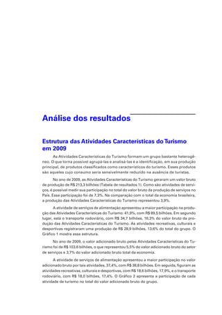 Análise dos resultados
Estrutura das Atividades Características doTurismo
em 2009
As Atividades Características do Turismo formam um grupo bastante heterogê-
neo. O que torna possível agrupá-las e analisá-las é a identificação, em sua produção
principal, de produtos classificados como característicos do turismo. Esses produtos
são aqueles cujo consumo seria sensivelmente reduzido na ausência de turistas.
No ano de 2009, as Atividades Características do Turismo geraram um valor bruto
de produção de R$ 213,3 bilhões (Tabela de resultados 1). Como são atividades de servi-
ços, é possível medir sua participação no total do valor bruto da produção de serviços no
País. Essa participação foi de 7,3%. Na comparação com o total da economia brasileira,
a produção das Atividades Características do Turismo representou 3,9%.
A atividade de serviços de alimentação apresentou a maior participação na produ-
ção das Atividades Características do Turismo: 41,9%, com R$ 89,5 bilhões. Em segundo
lugar, está o transporte rodoviário, com R$ 34,7 bilhões, 16,3% do valor bruto da pro-
dução das Atividades Características do Turismo. As atividades recreativas, culturais e
desportivas registraram uma produção de R$ 28,9 bilhões, 13,6% do total do grupo. O
Gráfico 1 mostra essa estrutura.
No ano de 2009, o valor adicionado bruto pelas Atividades Características do Tu-
rismo foi de R$ 103,6 bilhões, o que representou 5,5% do valor adicionado bruto do setor
de serviços e 3,7% do valor adicionado bruto total da economia.
A atividade de serviços de alimentação apresentou a maior participação no valor
adicionado bruto por tais atividades, 37,4%, com R$ 38,8 bilhões. Em seguida, figuram as
atividades recreativas, culturais e desportivas, com R$ 18,6 bilhões, 17,9%, e o transporte
rodoviário, com R$ 18,0 bilhões, 17,4%. O Gráfico 2 apresenta a participação de cada
atividade de turismo no total do valor adicionado bruto do grupo.
 