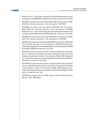 ________________________________________________________________ Uma perspectiva macroeconômica 2003-2009
Economia do turismo
Disponível em: <http://www.ibge.gov.br/home/estatistica/economia/
contasnacionais/2008/SRM_contasnacionais.pdf>.Acesso em: set. 2012.
SISTEMA de contas nacionais: Brasil 2000-2005. Rio de Janeiro: IBGE,
2007. 86 p. (Contas nacionais, n.19). Acompanha 1 CD-ROM.
SISTEMA de contas nacionais: Brasil 2003-2007. Rio de Janeiro:
IBGE, 2009. 115 p. (Contas nacionais, n. 27). Acompanha 1 CD-ROM.
Disponível em: <http://www.ibge.gov.br/home/estatistica/economia/
contasnacionais/2007/publicacao2003_2007.pdf>.Acesso em: set. 2012.
SISTEMA de contas nacionais: Brasil 2004-2005. Rio de Janeiro: IBGE,
2007. 78 p. (Contas nacionais, n. 20). Acompanha 1 CD-ROM.
SISTEMAdecontasnacionais:Brasil2005-2009.RiodeJaneiro:IBGE,2011.
172 p. (Contas nacionais, n. 34). Acompanha 1 CD-ROM. Disponível em:
<http://www.ibge.gov.br/home/estatistica/economia/contasnacionais/2009/
sicona2005_2009.pdf>. Acesso em: set. 2012.
SISTEMA de contas nacionais: Brasil, referência 2000. Nota metodoló-
gica no
2: estrutura do sistema de contas nacionais (versão para infor-
mação e comentários): versão 1. Rio de Janeiro: IBGE, 2006. Disponível
em: <http://www.ibge.gov.br/home/estatistica/indicadores/pib/default_
SCN.shtm>. Acesso em: set. 2012.
SISTEMA de contas nacionais: Brasil, referência 2000. Nota metodoló-
gica no
4: classificação de produto e atividade (versão para informação
e comentários): versão 1. Rio de Janeiro: IBGE, 2006. Disponível em:
<http://www.ibge.gov.br/home/estatistica/indicadores/pib/default_ SCN.
shtm>. Acesso em: set. 2012.
SISTEMA de contas nacionais 1993. Lisboa: Instituto Nacional de Es-
tatística - INE, 1998. 989 p.
 