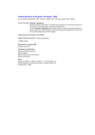 Instituto Brasileiro de Geografia e Estatística - IBGE
Av. Franklin Roosevelt, 166 - Centro - 20021-120 - Rio de Janeiro, RJ - Brasil
ISSN 1679-480X	 Estudos e pesquisas
Divulga estudos descritivos e análises de resultados de tabulações especiais
de uma ou mais pesquisas, de autoria institucional.
A série Estudos e pesquisas está subdividida em: Informação Demográfica e
Socioeconômica, Informação Econômica, Informação Geográfica e Documen-
tação e Disseminação de Informações.
ISBN 978-85-240-4258-4 (CD-ROM)
ISBN 978-85-240-4257-7 (meio impresso)
© IBGE. 2012
Elaboração do arquivo PDF
Roberto Cavararo
Produção de multimídia
Márcia do Rosário Brauns
Marisa Sigolo
Mônica Pimentel Cinelli Ribeiro
Roberto Cavararo
Capa
Eduardo Sidney e Marcos Balster - Coordenação de
Marketing/Centro de Documentação e Disseminação de
Informações - CDDI
 