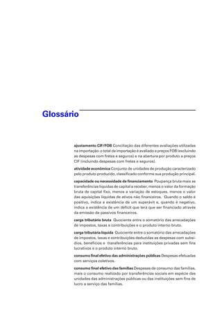 Glossário
ajustamento CIF/FOB Conciliação das diferentes avaliações utilizadas
na importação: o total da importação é avaliado a preços FOB (excluindo
as despesas com fretes e seguros) e na abertura por produto a preços
CIF (incluindo despesas com fretes e seguros).
atividade econômica Conjunto de unidades de produção caracterizado
pelo produto produzido, classificado conforme sua produção principal.
capacidade ou necessidade de financiamento Poupança bruta mais as
transferências líquidas de capital a receber, menos o valor da formação
bruta de capital fixo, menos a variação de estoques, menos o valor
das aquisições líquidas de ativos não financeiros. Quando o saldo é
positivo, indica a existência de um superávit e, quando é negativo,
indica a existência de um déficit que terá que ser financiado através
da emissão de passivos financeiros.
carga tributária bruta Quociente entre o somatório das arrecadações
de impostos, taxas e contribuições e o produto interno bruto.
carga tributária líquida Quociente entre o somatório das arrecadações
de impostos, taxas e contribuições deduzidas as despesas com subsí-
dios, benefícios e transferências para instituições privadas sem fins
lucrativos e o produto interno bruto.
consumo final efetivo das administrações públicas Despesas efetuadas
com serviços coletivos.
consumo final efetivo das famílias Despesas de consumo das famílias,
mais o consumo realizado por transferências sociais em espécie das
unidades das administrações públicas ou das instituições sem fins de
lucro a serviço das famílias.
 