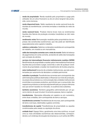 ________________________________________________________________ Uma perspectiva macroeconômica 2003-2009
Economia do turismo
renda de propriedade Renda recebida pelo proprietário e paga pelo
utilizador de um ativo financeiro ou de um ativo tangível não produ-
zido, como terrenos.
renda disponível bruta Saldo resultante da renda nacional bruta de-
duzidas as transferências correntes enviadas e recebidas do resto do
mundo.
renda nacional bruta Produto interno bruto mais os rendimentos
líquidos dos fatores de produção enviados (recebidos) ao (do) resto
do mundo.
rendimento misto Remuneração recebida pelos proprietários de em-
presas não constituídas (autônomos), que não pode ser identificada
separadamente entre capital e trabalho.
salários e ordenados Salários e ordenados recebidos em contrapartida
do trabalho, em moeda ou em mercadorias.
saldo das transações correntes com o resto do mundo Saldo do balanço
de pagamentos em conta corrente, acrescido do saldo das transações
sem emissão de câmbio.
serviços de intermediação financeira indiretamente medidos (SIFIM)
Rendimentos de propriedade a receber pelos intermediários financeiros
líquidos dos juros totais a pagar, excluindo o valor de qualquer rendi-
mento de propriedade a receber de investimento de fundos próprios.
setor institucional Conjunto de unidades institucionais, que são carac-
terizadas por autonomia de decisões e unidade patrimonial.
subsídios à produção Transferências correntes sem contrapartida das
administrações públicas destinadas a influenciar os níveis de produção,
os preços dos produtos ou a remuneração das unidades institucionais
envolvidas no processo produtivo, permitindo que o consumidor dos
respectivos produtos ou serviços seja beneficiado por preços inferiores
aos que seriam taxados no mercado, na ausência dos subsídios.
território econômico Território geográfico administrado por um go-
verno dentro do qual circulam livremente pessoas, bens e capitais.
transferências Operações efetuadas em espécie ou em numerário,
entre duas unidades, sem contrapartida de bens e serviços.
transferências correntes Transferências de recursos, sem contrapartida
de bens e serviços, destinadas a gastos correntes.
transferências de capital Transferências de propriedade ou aquelas
condicionadas pela cessão ou aquisição de ativos.
unidade local Espaço físico, geralmente uma área contínua, na qual
uma ou mais atividades econômicas são desenvolvidas, correspon-
dendo a um endereço de atuação da empresa ou a um sufixo de CNPJ.
 