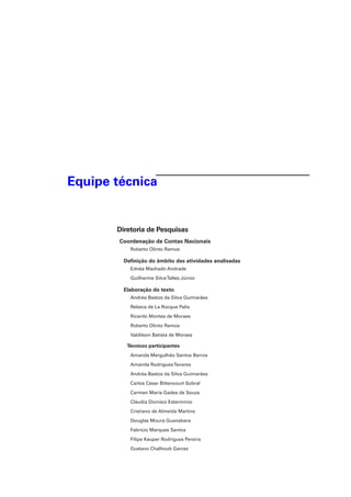 Equipe técnica
Diretoria de Pesquisas
Coordenação de Contas Nacionais
Roberto Olinto Ramos
Definição do âmbito das atividades analisadas
Ednéa Machado Andrade
Guilherme SilvaTelles Júnior
Elaboração do texto
Andréa Bastos da Silva Guimarães
Rebeca de La Rocque Palis
Ricardo Montes de Moraes
Roberto Olinto Ramos
Valdilson Batista de Moraes
Técnicos participantes
Amanda Mergulhão Santos Barros
Amanda RodriguesTavares
Andréa Bastos da Silva Guimarães
Carlos César Bittencourt Sobral
Carmen Maria Gadea de Souza
Cláudia Dionísio Estermínio
Cristiano de Almeida Martins
Douglas Moura Guanabara
Fabrício Marques Santos
Filipe Keuper Rodrigues Pereira
Gustavo Chalhoub Garcez
 