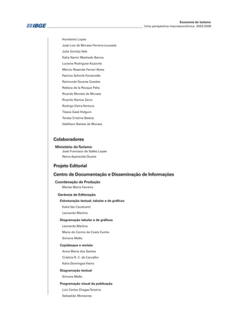 ________________________________________________________________ Uma perspectiva macroeconômica 2003-2009
Economia do turismo
Humberto Lopes
José Luiz de Moraes Ferreira Louzada
Julia Gontijo Vale
Kátia Namir Machado Barros
Luciene Rodrigues Kozovits
Márcio Resende Ferrari Alves
Patrícia Schmitt Fontenelle
RaimundoTavares Guedes
Rebeca de la Rocque Palis
Ricardo Montes de Moraes
Ricardo Ramos Zarur
Rodrigo Vieira Ventura
Tássia Gazé Holguin
Teresa Cristina Bastos
Valdilson Batista de Moraes
Colaboradores
Ministério doTurismo
José Francisco de Salles Lopes
Neiva Aparecida Duarte
Projeto Editorial
Centro de Documentação e Disseminação de Informações
Coordenação de Produção
Marise Maria Ferreira
Gerência de Editoração
Estruturação textual, tabular e de gráficos
Katia Vaz Cavalcanti
Leonardo Martins
Diagramação tabular e de gráficos
Leonardo Martins
Maria do Carmo da Costa Cunha
Simone Mello
Copidesque e revisão
Anna Maria dos Santos
Cristina R. C. de Carvalho
Kátia Domingos Vieira
Diagramação textual
Simone Mello
Programação visual da publicação
Luiz Carlos ChagasTeixeira
Sebastião Monsores
 