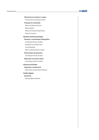Equipe técnica___________________________________________________________________________________
Tratamento de arquivos e mapas
Evilmerodac Domingos da Silva
Produção de multimídia
Márcia do Rosário Brauns
Marisa Sigolo
Mônica Pimentel Cinelli Ribeiro
Roberto Cavararo
Gerência de Documentação
Pesquisa e normalização bibliográfica
Ana Raquel Gomes da Silva
Elizabeth de Carvalho Faria
Lioara Mandoju
Maria da Penha Ribeiro Uchôa
Padronização de glossários
Ana Raquel Gomes da Silva
Elaboração de quartas-capas
Ana Raquel Gomes da Silva
Gerência de Gráfica
Impressão e acabamento
Maria Alice da Silva Neves Nabuco
Gráfica Digital
Impressão
Ednalva Maia do Monte
 