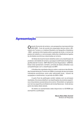 Apresentação
Oestudo Economia do turismo: uma perspectiva macroeconômica
2003-2009 – fruto de acordo de cooperação técnica entre o Mi-
nistério do Turismo e o Instituto Brasileiro de Geografia e Estatística
- IBGE – apresenta informações sobre a geração da renda, o número de
postos de trabalho e a remuneração média dos trabalhadores ligados
às atividades econômicas relacionadas ao turismo.
As Notas técnicas fornecem detalhes sobre uma classificação de
produtos e atividades do turismo, que segue as definições da Organiza-
ção Mundial de Turismo - OMT (World Tourism Organization - UNWTO).
Essas notas apresentam, também, as fontes de dados utilizadas e sua
compatibilização com a classificação da OMT.
A Análise dos resultados discorre sobre a estrutura das Ativida-
des Características do Turismo em 2009 e a evolução de seus principais
indicadores econômicos, como valor adicionado bruto, número de
ocupações e rendimentos, no período de 2003 a 2009.
A parte final da publicação contém tabelas com os principais
resultados. Os anexos detalham as classificações de produtos específi-
cos e de produtos característicos do turismo. Há também um glossário
com termos específicos do Sistema de Contas Nacionais – fonte de boa
parte dos dados deste estudo.
Os dados ora apresentados estão disponíveis no CD-ROM que
acompanha a publicação.
Marcia Maria Melo Quintslr
Diretora de Pesquisas
 