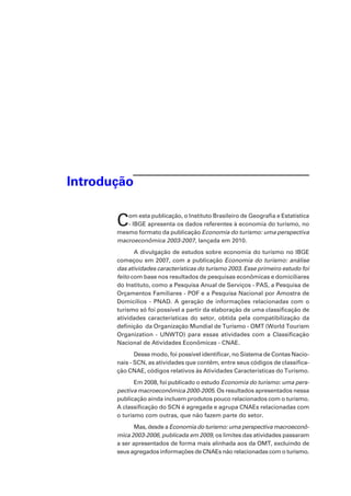 Introdução
Com esta publicação, o Instituto Brasileiro de Geografia e Estatística
- IBGE apresenta os dados referentes à economia do turismo, no
mesmo formato da publicação Economia do turismo: uma perspectiva
macroeconômica 2003-2007, lançada em 2010.
A divulgação de estudos sobre economia do turismo no IBGE
começou em 2007, com a publicação Economia do turismo: análise
das atividades características do turismo 2003. Esse primeiro estudo foi
feito com base nos resultados de pesquisas econômicas e domiciliares
do Instituto, como a Pesquisa Anual de Serviços - PAS, a Pesquisa de
Orçamentos Familiares - POF e a Pesquisa Nacional por Amostra de
Domicílios - PNAD. A geração de informações relacionadas com o
turismo só foi possível a partir da elaboração de uma classificação de
atividades características do setor, obtida pela compatibilização da
definição da Organização Mundial de Turismo - OMT (World Tourism
Organization - UNWTO) para essas atividades com a Classificação
Nacional de Atividades Econômicas - CNAE.
Desse modo, foi possível identificar, no Sistema de Contas Nacio-
nais - SCN, as atividades que contêm, entre seus códigos de classifica-
ção CNAE, códigos relativos às Atividades Características do Turismo.
Em 2008, foi publicado o estudo Economia do turismo: uma pers-
pectiva macroeconômica 2000-2005. Os resultados apresentados nessa
publicação ainda incluem produtos pouco relacionados com o turismo.
A classificação do SCN é agregada e agrupa CNAEs relacionadas com
o turismo com outras, que não fazem parte do setor.
Mas, desde a Economia do turismo: uma perspectiva macroeconô-
mica 2003-2006, publicada em 2009, os limites das atividades passaram
a ser apresentados de forma mais alinhada aos da OMT, excluindo de
seus agregados informações de CNAEs não relacionadas com o turismo.
 