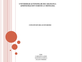 UNIVERSIDAD AUTONOMA DE BUCARAMANGA ADMINISTRACION TURISTICA Y HOTELERA CONCEPCION DEL ECOTURISMO POR: CAROLINA LASSO  GUSTAVO CUENCA  JULIAN FORERO 