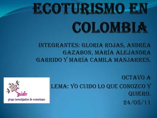 Ecoturismo en colombia Integrantes: Gloria Rojas, Andrea Gazabon, María Alejandra Garrido y María Camila Manjarres. Octavo A Lema: Yo cuido lo que conozco y quiero. 24/05/11 