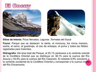 El CocuySitios de Interés: Picos Nevados, Lagunas ,Termales del GuicáFauna: Parque que se destacan: la danta, el morrocoy, los micos maicero, soche, el saíno, el guartinajo, el oso de anteojos, el puma y todos los félidos registrados para Colombia.Hidrografía: Del área total del Parque, el 93,1% pertenece a la vertiente oriental de la Cordillera Oriental que se distribuye en 38,1% para la cuenca del Río Arauca y 54,9% para la cuenca del Río Casanare. El restante 6,9% concierne a la vertiente occidental de la Cordillera Oriental y corresponde a la cuenca media del Río Chicamocha. 