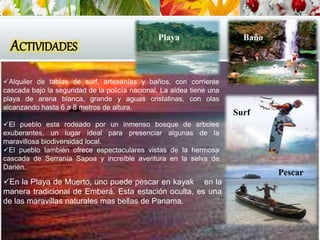 ACTIVIDADES
En la Playa de Muerto, uno puede pescar en kayak en la
manera tradicional de Emberá. Esta estación oculta, es una
de las maravillas naturales mas bellas de Panama.
Alquiler de tablas de surf, artesanías y baños, con corriente
cascada bajo la seguridad de la policía nacional. La aldea tiene una
playa de arena blanca, grande y aguas cristalinas, con olas
alcanzando hasta 6 a 8 metros de altura.
El pueblo esta rodeado por un inmenso bosque de arboles
exuberantes, un lugar ideal para presenciar algunas de la
maravillosa biodiversidad local.
El pueblo también ofrece espectaculares vistas de la hermosa
cascada de Serranía Sapoa y increíble aventura en la selva de
Darién.
Surf
Pescar
BañoPlaya
 