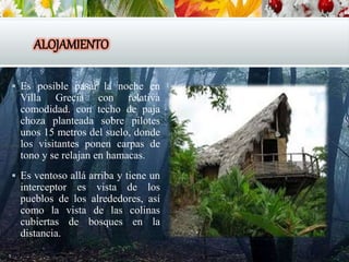 ALOJAMIENTO
 Es posible pasar la noche en
Villa Grecia con relativa
comodidad. con techo de paja
choza planteada sobre pilotes
unos 15 metros del suelo, donde
los visitantes ponen carpas de
tono y se relajan en hamacas.
 Es ventoso allá arriba y tiene un
interceptor es vista de los
pueblos de los alrededores, así
como la vista de las colinas
cubiertas de bosques en la
distancia.
 