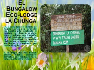 EL
BUNGALOW
ECO-LODGE
LA CHUNGA
A 1 hora desde el distrito de
Sambu Darién a lo largo del
rio Sambu esta localizado el
poblado La Chunga, ha dado
como resultado una tradición
rica de cestería artesanal; de
la comunidad también
disfruta en la presentación de
sus bailes y canciones que
datan de siglos.
A lo largo del Rio Sambu
existen muchas corrientes
estrechas que conducen hacia
la fascinante selva tropical
 